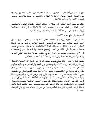 ‫عبر‬‫إتاحة‬‫فرص‬‫أكثر‬‫لغير‬‫السعوديين‬‫منهم‬‫بتملك‬‫العقارات‬‫في‬‫مناطق‬،‫ّنة‬‫ي‬‫مع‬‫ورفع‬‫درجة‬
‫جودة‬‫الحياة‬‫والسماح‬‫بافتتاح‬‫المزيد‬‫من‬‫المدارس‬،‫األجنبية‬‫واعتماد‬‫نظام‬‫فعال‬‫ّر‬‫س‬‫ومي‬
‫إلصدار‬‫التأشيرات‬‫ورخص‬‫اإلقامة‬.
‫هدفنا‬‫هو‬‫تهيئة‬‫البيئة‬‫الجاذبة‬‫التي‬‫يمكن‬‫من‬‫خاللها‬‫استثمار‬‫كفاءاتنا‬‫البشرية‬‫واستقطاب‬
‫أفضل‬‫العقول‬‫في‬‫العالم‬‫للعيش‬‫على‬،‫أرضنا‬‫وتوفير‬‫كل‬‫اإلمكانات‬‫التي‬‫يمكن‬‫أن‬‫يحتاجوا‬
،‫إليها‬‫بما‬‫يسهم‬‫في‬‫دفع‬‫عجلة‬‫التنمية‬‫وجذب‬‫المزيد‬‫من‬‫االستثمارات‬.
‫تعليم‬‫يسهم‬‫في‬‫دفع‬‫عجلة‬‫االقتصاد‬
‫سنسعى‬‫إلى‬‫سد‬‫الفجوة‬‫بين‬‫مخرجات‬‫التعليم‬‫العالي‬‫ومتطلبات‬‫سوق‬،‫العمل‬‫وتطوير‬‫التعليم‬
‫العام‬‫وتوجيه‬‫الطالب‬‫نحو‬‫الخيارات‬‫الوظيفية‬‫والمهنية‬،‫المناسبة‬‫وإتاحة‬‫الفرصة‬‫إلعادة‬
‫تأهيلهم‬‫والمرونة‬‫في‬‫التنقل‬‫بين‬‫مختلف‬‫المسارات‬‫التعليمية‬.‫سنهدف‬‫إلى‬‫أن‬‫تصبح‬‫خمس‬
‫جامعات‬‫سعودية‬‫على‬‫األقل‬‫من‬‫أفضل‬(200)‫جامعة‬‫دولية‬‫بحلول‬‫عام‬(1452‫هـ‬-
2030‫م‬.)‫وسيتمكن‬‫طالبنا‬‫من‬‫إحراز‬‫نتائج‬‫مة‬ّ‫د‬‫متق‬‫مقارنة‬‫بمتوسط‬‫النتائج‬‫الدولية‬
‫والحصول‬‫على‬‫تصنيف‬‫م‬ّ‫د‬‫متق‬‫في‬‫المؤشرات‬‫العالمية‬‫للتحصيل‬‫التعليمي‬.
‫سنحقق‬‫ذلك‬‫من‬‫خالل‬‫إعداد‬‫مناهج‬‫تعليمية‬‫متطورة‬‫تركز‬‫على‬‫المهارات‬‫األساسية‬‫باإلضافة‬
‫إلى‬‫تطوير‬‫المواهب‬‫وبناء‬،‫الشخصية‬‫وسنعزز‬‫دور‬‫م‬ّ‫ل‬‫المع‬‫ونرفع‬،‫تأهيله‬‫وسنتابع‬‫مستوى‬
‫التقدم‬‫في‬‫هذا‬،‫الجانب‬‫وننشر‬‫نتائج‬‫المؤشرات‬‫التي‬‫تقيس‬‫مستوى‬‫مخرجات‬‫التعليم‬‫بشكل‬
،‫سنوي‬‫كما‬‫سنعمل‬‫مع‬‫المتخصصين‬‫لضمان‬‫مواءمة‬‫مخرجات‬‫التعليم‬‫العالي‬‫مع‬‫متطلبات‬
‫سوق‬،‫العمل‬‫وسنعقد‬‫الشراكات‬‫مع‬‫الجهات‬‫التي‬‫توفر‬‫فرص‬‫التدريب‬‫للخريجين‬‫محليا‬
،‫ودوليا‬‫وننشئ‬‫المنصات‬‫التي‬‫تعنى‬‫بالموارد‬‫البشرية‬‫في‬‫القطاعات‬‫المختلفة‬‫من‬‫أجل‬‫تعزيز‬
‫فرص‬‫التدريب‬‫والتأهيل‬.‫وسنعمل‬‫كذلك‬‫على‬‫تطوير‬‫المعايير‬‫الوظيفية‬‫الخاصة‬‫بكل‬‫مسار‬
‫تعليمي‬.‫ومن‬‫أجل‬‫متابعة‬‫مخرجات‬‫التعليم‬‫وتقويمها‬،‫وتحسينها‬‫سنقوم‬‫بإنشاء‬‫قاعدة‬‫بيانات‬
‫شاملة‬‫لرصد‬‫المسيرة‬‫الدراسية‬‫ب‬ ّ‫للطال‬‫بدءا‬‫من‬‫مراحل‬‫التعليم‬‫المبكرة‬‫إلى‬‫المراحل‬
‫المتقدمة‬.
 
