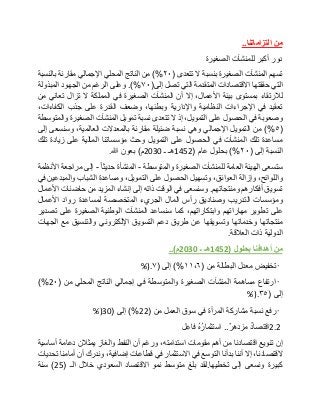 ‫من‬‫التزاماتنا‬..
‫دور‬‫أكبر‬‫للمنشآت‬‫الصغيرة‬
‫تسهم‬‫المنشآت‬‫الصغيرة‬‫بنسبة‬‫ال‬‫تتعدى‬(٢٠)%‫من‬‫الناتج‬‫المحلي‬‫اإلجمالي‬‫مقار‬‫نة‬‫بالنسبة‬
‫التي‬‫حققتها‬‫االقتصادات‬‫المتقدمة‬‫التي‬‫تصل‬‫إلى‬(٧٠.)%‫وعلى‬‫الرغم‬‫من‬‫الجهود‬‫المبذولة‬
‫لالرتقاء‬‫بمستوى‬‫بيئة‬،‫األعمال‬‫إال‬‫أن‬‫المنشآت‬‫الصغيرة‬‫في‬‫المملكة‬‫ال‬‫تزال‬‫تعاني‬‫من‬
‫تعقيد‬‫في‬‫اإلجراءات‬‫النظامية‬‫واإلدارية‬،‫وبطئها‬‫وضعف‬‫القدرة‬‫على‬‫جذب‬،‫الكفاءات‬
‫وصعوبة‬‫في‬‫الحصول‬‫على‬،‫التمويل‬‫إذ‬‫ال‬‫تتعدى‬‫نسبة‬‫تمويل‬‫المنشآت‬‫الصغيرة‬‫والمتوسطة‬
(٥)%‫من‬‫التمويل‬‫اإلجمالي‬‫وهي‬‫نسبة‬‫ضئيلة‬‫مقارنة‬‫بالمعدالت‬،‫العالمية‬‫وسنسعى‬‫إلى‬
‫مساعدة‬‫تلك‬‫المنشآت‬‫في‬‫الحصول‬‫على‬‫التمويل‬‫وحث‬‫مؤسساتنا‬‫المالية‬‫على‬‫زيادة‬‫تلك‬
‫النسبة‬‫إلى‬(٢٠)%‫بحلول‬‫عام‬(1452‫هـ‬‫ـ‬2030‫م‬)‫بعون‬‫هللا‬.
‫ستسعى‬‫الهيئة‬‫العامة‬‫للمنشآت‬‫الصغيرة‬‫والمتوسطة‬-‫المنشأة‬‫حديثا‬-‫إلى‬‫مراجعة‬‫األنظمة‬
،‫واللوائح‬‫وإزالة‬،‫العوائق‬‫وتسهيل‬‫الحصول‬‫على‬،‫التمويل‬‫ومساعدة‬‫الشباب‬‫والمبدعين‬‫في‬
‫تسويق‬‫أفكارهم‬‫ومنتجاتهم‬.‫وسنسعى‬‫في‬‫الوقت‬‫ذاته‬‫إلى‬‫إنشاء‬‫المزيد‬‫من‬‫حاضنات‬‫األعمال‬
‫ومؤسسات‬‫التدريب‬‫وصناديق‬‫رأس‬‫المال‬‫الجريء‬‫المتخصصة‬‫لمساعدة‬‫رواد‬‫األعمال‬
‫على‬‫تطوير‬‫مهاراتهم‬،‫وابتكاراتهم‬‫كما‬‫سنساعد‬‫المنشآت‬‫الوطنية‬‫الصغيرة‬‫على‬‫تصدير‬
‫منتجاتها‬‫وخدماتها‬‫وتسويقها‬‫عن‬‫طريق‬‫دعم‬‫التسويق‬‫اإللكتروني‬‫والتنسيق‬‫مع‬‫الجهات‬
‫الدولية‬‫ذات‬‫العالقة‬.
‫من‬‫أهدافنا‬‫بحلول‬(1452‫هـ‬‫ـ‬2030‫م‬)..
•‫تخفيض‬‫معدل‬‫البطالة‬‫من‬(١١،٦)%‫إلى‬(٧%).
•‫ارتفاع‬‫مساهمة‬‫المنشآت‬‫الصغيرة‬‫والمتوسطة‬‫في‬‫إجمالي‬‫الناتج‬‫المحلي‬‫من‬(2٠)%
‫إلى‬(۳٥%).
•‫رفع‬‫نسبة‬‫مشاركة‬‫المرأة‬‫في‬‫سوق‬‫العمل‬‫من‬(22)%‫إلى‬(30%)
2.2‫اقتصاد‬‫مزدهر‬..ُ‫ه‬ُ‫ر‬‫استثما‬‫فاعِل‬
‫إن‬‫تنويع‬‫اقتصادنا‬‫من‬‫أهم‬‫مقومات‬،‫استدامته‬‫ورغم‬‫أن‬‫النفط‬‫والغاز‬‫يمثالن‬‫دعامة‬‫أساسية‬
،‫القتصادنا‬‫إال‬‫أننا‬‫بدأنا‬‫التوسع‬‫في‬‫االستثمار‬‫في‬‫قطاعات‬،‫إضافية‬‫وندرك‬‫أن‬‫أمامنا‬‫تحديات‬
‫كبيرة‬‫ونسعى‬‫إلى‬‫تخطيها‬.‫لقد‬‫بلغ‬‫متوسط‬‫نمو‬‫االقتصاد‬‫السعودي‬‫خالل‬‫الـ‬(25)‫سنة‬
 