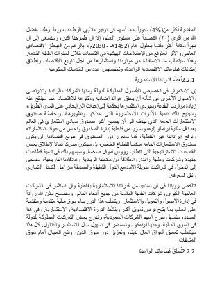 ‫الماضية‬‫أكثر‬‫من‬(4%)،‫سنويا‬‫مما‬‫أسهم‬‫في‬‫توفير‬‫ماليين‬،‫الوظائف‬ّ‫د‬‫ويع‬‫وطننا‬‫بفضل‬
‫هللا‬‫من‬‫أقوى‬(٢٠)‫اقتصادا‬‫على‬‫مستوى‬،‫العالم‬‫إال‬‫أن‬‫طموحنا‬،‫أكبر‬‫وسنسعى‬‫إلى‬‫أن‬
‫نتبوأ‬‫مكانة‬‫أكثر‬‫تقدما‬‫بحلول‬‫عام‬(1452‫هـ‬‫ـ‬2030‫م‬)،‫بالرغم‬‫من‬‫التباطؤ‬‫االقتصادي‬
‫العالمي‬‫واألثر‬‫قع‬ ّ‫المتو‬‫من‬‫اإلصالحات‬‫الهيكلية‬‫في‬‫اقتصادنا‬‫خالل‬‫السنوات‬‫القليلة‬‫القادمة‬.
‫وهذا‬‫سيتطلب‬‫منا‬‫االستفادة‬‫من‬‫مواردنا‬‫واستثمارها‬‫من‬‫أجل‬‫تنويع‬،‫االقتصاد‬‫وإطالق‬
‫إمكانات‬‫قطاعاتنا‬‫االقتصادية‬،‫الواعدة‬‫وتخصيص‬‫عدد‬‫من‬‫الخدمات‬‫الحكومية‬.
2.2.1‫م‬ّ‫عظ‬ُ‫ن‬‫قدراتنا‬‫االستثمارية‬
‫إن‬‫االستمرار‬‫في‬‫تخصيص‬‫األصول‬‫المملوكة‬‫للدولة‬‫ومنها‬‫الشركات‬‫الرائدة‬‫واألراضي‬
‫واألصول‬‫األخرى‬‫من‬‫شأنه‬‫أن‬‫يحقق‬‫عوائد‬‫إضافية‬‫ومتنوعة‬،‫لالقتصاد‬‫مما‬‫سينتج‬‫عنه‬
‫زيادة‬‫مواردنا‬‫النقدية‬‫وسيؤدي‬‫استثمارها‬‫بحكمة‬‫إلى‬‫إحداث‬‫أثر‬‫إيجابي‬‫على‬‫المدى‬،‫الطويل‬
‫وسيتيح‬‫ذلك‬‫تنمية‬‫األدوات‬‫االستثمارية‬‫التي‬‫نمتلكها‬،‫وتطويرها‬‫ّة‬‫ص‬‫وبخا‬‫صندوق‬
‫االستثمارات‬‫العامة‬‫الذي‬‫نهدف‬‫إلى‬‫أن‬‫يصبح‬‫أكبر‬‫صندوق‬‫سيادي‬‫استثماري‬‫في‬‫العالم‬
‫بعد‬‫نقل‬‫ملكية‬‫أرامكو‬،‫إليه‬‫وسنزيد‬‫من‬‫فاعلية‬‫إدارة‬‫الصندوق‬‫ونحسن‬‫من‬‫عوائد‬‫استثماراته‬
‫ونرفع‬‫إيراداتنا‬‫غير‬،‫النفطية‬‫كما‬‫سنعزز‬‫دور‬‫الصندوق‬‫في‬‫تنويع‬‫اقتصادنا‬.‫لن‬‫يكون‬
‫صندوق‬‫االستثمارات‬‫العامة‬‫منافسا‬‫للقطاع‬،‫الخاص‬‫بل‬‫سيكون‬‫محركا‬‫فعاال‬‫إلطالق‬‫بعض‬
‫القطاعات‬‫االستراتيجية‬‫التي‬‫تتطلب‬‫رؤوس‬‫أموال‬‫ضخمة‬.‫وسيسهم‬‫ذلك‬‫في‬‫تنمية‬‫قطاعات‬
‫جديدة‬‫وشركات‬‫وطنية‬‫رائدة‬.‫وانطالقا‬‫من‬‫مكانتنا‬‫الريادية‬‫وعالقاتنا‬،‫التاريخية‬‫سنسعى‬
‫إلى‬‫الدخول‬‫في‬‫شراكات‬‫طويلة‬‫األمد‬‫مع‬‫الدول‬‫الشقيقة‬‫والصديقة‬‫من‬‫أجل‬‫التبادل‬‫التجاري‬
‫ونقل‬‫المعرفة‬.
‫تتلخص‬‫رؤيتنا‬‫في‬‫أن‬‫نستفيد‬‫من‬‫قدراتنا‬‫االستثمارية‬‫بفاعلية‬‫وأن‬‫نستثمر‬‫في‬‫الشركات‬
‫العالمية‬‫الكبرى‬‫وشركات‬‫التقنية‬‫الناشئة‬‫من‬‫جميع‬‫أنحاء‬،‫العالم‬‫وسنصبح‬‫بإذن‬‫هللا‬‫روادا‬
‫في‬‫إدارة‬‫األصول‬‫والتمويل‬‫واالستثمار‬.‫ويتطلب‬‫هذا‬‫الدور‬‫بناء‬‫سوق‬‫مالية‬‫متقدمة‬‫ومنفتحة‬
‫على‬،‫العالم‬‫بما‬‫يتيح‬‫فرص‬‫تمويل‬‫أكبر‬‫ط‬ّ‫ش‬‫وين‬‫الدورة‬‫االقتصادية‬‫واالستثمارية‬.‫وفي‬‫هذا‬
،‫الصدد‬‫سنسهل‬‫طرح‬‫أسهم‬‫الشركات‬،‫السعودية‬‫وندرج‬‫بعض‬‫الشركات‬‫المملوكة‬‫للدولة‬
‫في‬‫السوق‬،‫المالية‬‫ومنها‬،‫أرامكو‬‫وسنستمر‬‫في‬‫تسهيل‬‫سبل‬‫االستثمار‬‫والتداول‬.ّ‫ل‬‫ك‬‫هذا‬
‫ب‬ّ‫ل‬‫سيتط‬‫تعميق‬‫أسواق‬‫المال‬،‫لدينا‬‫وتعزيز‬‫دور‬‫سوق‬،‫ين‬ّ‫د‬‫ال‬‫وفتح‬‫المجال‬‫أمام‬‫سوق‬
‫المشتقات‬.
2.2.2ُ‫ِق‬‫ل‬‫ط‬ُ‫ن‬‫قطاعاتنا‬‫الواعدة‬
 