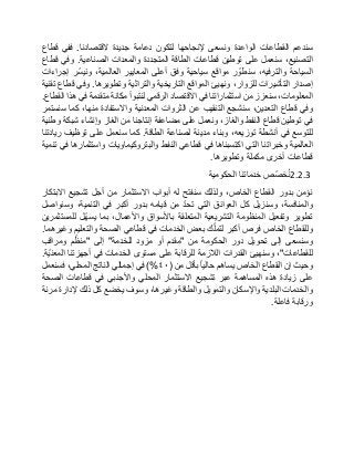 ‫سندعم‬‫القطاعات‬‫الواعدة‬‫ونسعى‬‫إلنجاحها‬‫لتكون‬‫دعامة‬‫جديدة‬‫القتصادنا‬.‫ففي‬‫قطاع‬
،‫التصنيع‬‫سنعمل‬‫على‬‫توطين‬‫قطاعات‬‫الطاقة‬‫المتجددة‬‫والمعدات‬‫الصناعية‬.‫وفي‬‫قطاع‬
‫السياحة‬،‫والترفيه‬‫ر‬ ّ‫سنطو‬‫مواقع‬‫سياحية‬‫وفق‬‫أعلى‬‫المعايير‬،‫العالمية‬‫ّر‬‫س‬‫وني‬‫إجراءات‬
‫إصدار‬‫التأشيرات‬،‫للزوار‬‫ونهيئ‬‫المواقع‬‫التاريخية‬‫والتراثية‬‫وتطويرها‬.‫وفي‬‫قطاع‬‫تقنية‬
،‫المعلومات‬‫سنعزز‬‫من‬‫استثماراتنا‬‫في‬‫االقتصاد‬‫الرقمي‬‫لنتبوأ‬‫مكانة‬‫متقدمة‬‫في‬‫هذا‬‫القطاع‬.
‫وفي‬‫قطاع‬،‫التعدين‬‫سنشجع‬‫التنقيب‬‫عن‬‫الثروات‬‫المعدنية‬‫واالستفادة‬،‫منها‬‫كما‬‫سنستمر‬
‫في‬‫توطين‬‫قطاع‬‫النفط‬،‫والغاز‬‫ونعمل‬‫على‬‫مضاعفة‬‫إنتاجنا‬‫من‬‫الغاز‬‫وإنشاء‬‫شبكة‬‫وطنية‬
‫للتوسع‬‫في‬‫أنشطة‬،‫توزيعه‬‫وبناء‬‫مدينة‬‫لصناعة‬‫الطاقة‬.‫كما‬‫سنعمل‬‫على‬‫توظيف‬‫ريادتنا‬
‫العالمية‬‫وخبراتنا‬‫التي‬‫اكتسبناها‬‫في‬‫قطاعي‬‫النفط‬‫والبتروكيماويات‬‫واستثمارها‬‫في‬‫تنمية‬
‫قطاعات‬‫أخرى‬‫مكملة‬‫وتطويرها‬.
2.2.3‫ّص‬‫ص‬‫خ‬ُ‫ن‬‫خدماتنا‬‫الحكومية‬
‫نؤمن‬‫بدور‬‫القطاع‬،‫الخاص‬‫ولذلك‬‫سنفتح‬‫له‬‫أبواب‬‫االستثمار‬‫من‬‫أجل‬‫تشجيع‬‫االبتكار‬
،‫والمنافسة‬‫وسنزيل‬‫كل‬‫العوائق‬‫التي‬ّ‫د‬‫تح‬‫من‬‫قيامه‬‫بدور‬‫أكبر‬‫في‬،‫التنمية‬‫وسنواصل‬
‫تطوير‬‫وتفعيل‬‫المنظومة‬‫التشريعية‬‫المتعلقة‬‫باألسواق‬،‫واألعمال‬‫بما‬‫ّل‬‫ه‬‫يس‬‫للمستثمرين‬
‫وللقطاع‬‫الخاص‬‫فرص‬‫أكبر‬‫ك‬ّ‫ل‬‫لتم‬‫بعض‬‫الخدمات‬‫في‬‫قطاعي‬‫الصحة‬‫والتعليم‬‫وغيرهما‬.
‫وسنسعى‬‫إلى‬‫تحويل‬‫دور‬‫الحكومة‬‫من‬"‫مقدم‬‫أو‬‫مزود‬‫للخدمة‬"‫إلى‬"‫م‬ّ‫منظ‬‫ومراقب‬
‫للقطاعات‬"،‫وسنهيئ‬‫القدرات‬‫الالزمة‬‫للرقابة‬‫على‬‫مستوى‬‫الخدمات‬‫في‬‫أجهزتنا‬‫ّة‬‫ي‬‫المعن‬.
‫وحيث‬‫إن‬‫القطاع‬‫الخاص‬‫يساهم‬‫حاليا‬‫بأقل‬‫من‬(٤٠)%‫في‬‫إجمالي‬‫الناتج‬،‫المحلي‬‫فسنعمل‬
‫على‬‫زيادة‬‫هذه‬‫المساهمة‬‫عبر‬‫تشجيع‬‫االستثمار‬‫المحلي‬‫واألجنبي‬‫في‬‫قطاعات‬‫الصحة‬
‫والخدمات‬‫البلدية‬‫واإلسكان‬‫والتمويل‬‫والطاقة‬،‫وغيرها‬‫وسوف‬‫يخضع‬‫كل‬‫ذلك‬‫إلدارة‬‫مرنة‬
‫ورقابة‬‫فاعلة‬.
 