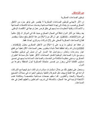 ‫من‬‫التزاماتنا‬..
‫توطين‬‫الصناعات‬‫العسكرية‬
‫إن‬‫األثر‬‫اإليجابي‬‫لتوطين‬‫الصناعات‬‫العسكرية‬‫ال‬‫يقتصر‬‫على‬‫توفير‬‫جزء‬‫من‬‫اإلنفاق‬
‫العسكري‬،‫فحسب‬‫بل‬‫اه‬ّ‫د‬‫يتع‬‫إلى‬‫إيجاد‬‫أنشطة‬‫صناعية‬‫وخدمات‬‫مساندة‬‫ات‬ّ‫د‬‫كالمع‬‫الصناعية‬
‫واالتصاالت‬‫وتقنية‬‫المعلومات‬‫مما‬‫يسهم‬‫في‬‫خلق‬‫فرص‬‫عمل‬‫نوعية‬‫في‬‫االقتصاد‬‫الوطني‬.
‫يعد‬‫وطننا‬‫من‬‫أكثر‬‫الدول‬‫إنفاقا‬‫في‬‫المجال‬‫العسكري‬‫حيث‬‫كنا‬‫في‬‫المركز‬‫الـ‬(3)‫عالميا‬
‫في‬‫عام‬(1437‫هـ‬‫ـ‬2015‫م‬.)‫غير‬‫أن‬‫أقل‬‫من‬(٢)%‫من‬‫هذا‬‫اإلنفاق‬‫ينتج‬،‫محليا‬‫ويقتصر‬
‫قطاع‬‫الصناعات‬‫العسكرية‬‫المحلي‬‫على‬(7)‫شركات‬‫ومركزي‬‫أبحاث‬‫فقط‬.
‫إن‬‫هدفنا‬‫هو‬‫توطين‬‫ما‬‫يزيد‬‫على‬(٥٠)%‫من‬‫اإلنفاق‬‫العسكري‬‫بحلول‬(1452‫هـ‬‫ـ‬
2030‫م‬)‫بإذن‬‫هللا‬.‫ولقد‬‫انطلقنا‬،‫فعال‬‫فبدأنا‬‫بـتطوير‬‫بعض‬‫الصناعات‬‫األقل‬‫تعقيدا‬‫من‬‫قطع‬
‫غيار‬‫ومدرعات‬،‫وذخائر‬‫وسنواصل‬‫هذا‬‫المسار‬‫إلى‬‫أن‬‫نصل‬‫إلى‬‫توطين‬،‫معظمها‬
‫وسنوسع‬‫دائرة‬‫الصناعات‬‫الوطنية‬‫لتشمل‬‫الصناعات‬‫األكثر‬‫تعقيدا‬‫مثل‬‫صناعة‬‫الطيران‬
،‫العسكري‬‫وسنبني‬‫منظومة‬‫متكاملة‬‫من‬‫الخدمات‬‫والصناعات‬‫المساندة‬‫بما‬‫يسهم‬‫في‬‫تحسين‬
‫مستوى‬‫اكتفائنا‬‫الذاتي‬‫ويعزز‬‫من‬‫تصدير‬‫منتجاتنا‬‫العسكرية‬‫لدول‬‫المنطقة‬‫وغيرها‬‫من‬
‫الدول‬.
‫وسنعمل‬‫على‬‫تحقيق‬‫ذلك‬‫من‬‫خالل‬‫استثمارات‬‫مباشرة‬‫وشراكات‬‫استراتيجية‬‫مع‬‫الشركات‬
‫الرائدة‬‫في‬‫هذا‬‫القطاع‬‫بهدف‬‫نقل‬‫المعرفة‬‫والتقنية‬‫وتوطين‬‫الخبرات‬‫في‬‫مجاالت‬‫التصنيع‬
‫والصيانة‬‫والبحث‬،‫والتطوير‬‫كما‬‫سنقيم‬‫مجمعات‬‫صناعية‬‫متخصصة‬‫ومتكاملة‬‫تضم‬
‫األنشطة‬‫الرئيسة‬‫في‬‫هذا‬،‫المجال‬‫باإلضافة‬‫إلى‬‫تدريب‬‫المواطنين‬‫وتأهيلهم‬‫للعمل‬‫في‬‫هذه‬
‫الصناعات‬.
 