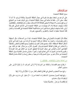 ‫من‬‫التزاماتنا‬..
‫سوق‬‫للطاقة‬‫المتجددة‬
‫على‬‫الرغم‬‫من‬‫تمتعنا‬‫بمقومات‬‫قوية‬‫في‬‫مجال‬‫الطاقة‬‫الشمسية‬‫وطاقة‬،‫الرياح‬‫إال‬‫أننا‬‫ال‬
‫نملك‬-‫حتى‬‫اآلن‬-‫قطاعا‬‫منافسا‬‫في‬‫مجال‬‫الطاقة‬‫ة‬ّ‫د‬‫المتجد‬.‫وفي‬‫الوقت‬،‫نفسه‬‫من‬‫المتوقع‬
‫أن‬‫يرتفع‬‫مستوى‬‫االستهالك‬‫المحلي‬‫للطاقة‬‫ثالثة‬‫أضعاف‬‫بحلول‬‫عام‬(1452‫هـ‬‫ـ‬2030‫م‬.)
‫لذلك‬‫نستهدف‬‫إضافة‬(٩٫٥)‫جيجاوات‬‫من‬‫الطاقة‬‫المتجددة‬‫إلى‬‫اإلنتاج‬‫ي‬ّ‫ل‬‫المح‬‫كمرحلة‬
،‫أولى‬‫كما‬‫نستهدف‬‫توطين‬‫نسبة‬‫كبيرة‬‫من‬‫سلسلة‬‫قيمة‬‫الطاقة‬‫المتجددة‬‫في‬،‫اقتصادنا‬‫وتشمل‬
‫تلك‬‫السلسلة‬‫خطوات‬‫البحث‬‫والتطوير‬‫والتصنيع‬‫وغيرها‬.
‫نمتلك‬‫كل‬‫المقومات‬‫للنجاح‬‫في‬‫مجال‬‫الطاقة‬،‫المتجددة‬‫ابتداء‬‫من‬‫المدخالت‬‫مثل‬‫السيليكا‬
،‫والبتروكيماويات‬‫وانتهاء‬‫بما‬‫تمتلكه‬‫شركاتنا‬‫السعودية‬‫الرائدة‬‫من‬‫خبرة‬‫قوية‬‫في‬‫إنتاج‬
‫أشكال‬‫الطاقة‬،‫المختلفة‬‫لذلك‬‫سنضع‬‫إطارا‬‫قانونيا‬‫وتنظيميا‬‫يسمح‬‫للقطاع‬‫الخاص‬‫بالملكية‬
‫واالستثمار‬‫في‬‫قطاع‬‫الطاقة‬‫ر‬ّ‫ف‬‫المتجددة،ونو‬‫التمويل‬‫الالزم‬‫من‬‫خالل‬‫عقد‬‫شراكات‬‫بين‬
‫القطاعين‬‫العام‬‫والخاص‬‫في‬‫مجال‬‫الصناعة‬‫لتحقيق‬‫المزيد‬‫من‬‫م‬ّ‫د‬‫التق‬‫في‬‫هذه‬‫الصناعة‬
‫وتكوين‬‫قاعدة‬‫من‬‫المهارات‬‫التي‬‫تحتاج‬‫إليها‬.،‫وأخيرا‬‫سنتولى‬‫ضمان‬‫تنافسية‬‫سوق‬‫الطاقة‬
‫المتجددة‬‫من‬‫خالل‬‫تحرير‬‫سوق‬‫المحروقات‬،‫تدريجيا‬‫وسنطرح‬‫مبادرة‬‫الملك‬‫سلمان‬‫للطاقة‬
‫المتجددة‬.
‫من‬‫أهدافنا‬‫بحلول‬(1452‫هـ‬‫ـ‬2030‫م‬)..
•‫ارتفاع‬‫حجم‬‫اقتصادنا‬‫وانتقاله‬‫من‬‫المرتبة‬(١٩)‫إلى‬‫المراتب‬‫الـ‬(15)‫األولى‬‫على‬
‫مستوى‬‫العالم‬.
•‫رفع‬‫نسبة‬‫المحتوى‬‫المحلي‬‫في‬‫قطاع‬‫النفط‬‫والغاز‬‫من‬(٤٠)%‫إلى‬(٧٥%).
•‫رفع‬‫قيمة‬‫أصول‬‫صندوق‬‫االستثمارات‬‫العامة‬‫من‬(٦٠٠)‫مليار‬‫إلى‬‫ما‬‫يزيد‬‫على‬(7)
‫تريليونات‬‫لاير‬‫سعودي‬.
2.3‫اقتصاد‬‫مزدهر‬..ُ‫ه‬ُ‫ت‬‫تنافسي‬‫ِبة‬‫ذ‬‫ا‬‫ج‬
 