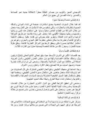 ‫اللوجستي‬‫المميز‬‫والقريب‬‫من‬‫مصادر‬‫الطاقة‬‫محفزا‬‫النطالقة‬‫جديدة‬‫نحو‬‫الصناعة‬
‫والتصدير‬‫وإعادة‬‫التصدير‬‫إلى‬‫جميع‬‫دول‬‫العالم‬.
2.4.1‫ننشئ‬‫منصة‬‫لوجستية‬‫مميزة‬
‫لقد‬‫قمنا‬‫خالل‬‫السنوات‬‫الماضية‬‫بـضخ‬‫استثمارات‬‫ضخمة‬‫في‬‫إنشاء‬‫الموانئ‬‫والسكك‬
‫الحديدية‬‫والطرقات‬،‫والمطارات‬‫ولكي‬‫نستفيد‬‫من‬‫هذه‬‫االستثمارات‬‫على‬‫أكمل‬‫وجه‬‫سنعمل‬
‫من‬‫خالل‬‫الشراكة‬‫من‬‫القطاع‬ّ‫الخاص‬‫محليا‬‫ودوليا‬‫على‬‫استكمال‬‫هذه‬‫البنى‬‫وزيادتها‬
‫وتحسينها‬‫وربطها‬‫بمحيطنا‬،‫اإلقليمي‬‫كما‬‫سنعمل‬‫على‬‫زيادة‬‫مكاسبنا‬‫عن‬‫طريق‬‫الحوكمة‬
‫الرشيدة‬‫واإلجراءات‬،‫ّالة‬‫ع‬‫الف‬‫وتطوير‬‫نظام‬‫جمركي‬‫ذي‬‫كفاءة‬‫عالية‬.‫وسنفعل‬‫األنظمة‬
‫واللوائح‬‫القائمة‬‫ونطورها‬‫بما‬‫ن‬ّ‫ك‬‫يم‬‫مشغلي‬‫منظومة‬‫النقل‬‫الجوي‬‫والبحري‬‫وغيرهم‬‫من‬
‫استثمار‬‫إمكاناتها‬‫بصورة‬‫مثلى‬‫ويحقق‬‫الربط‬‫بين‬‫المراكز‬‫التجارية‬،‫القائمة‬‫ويفتح‬‫طرقا‬
‫جديدة‬‫للتجارة‬.‫وسيعزز‬‫ذلك‬‫من‬‫مكانتنا‬‫كمنصة‬‫لوجستية‬‫ّزة‬‫ي‬‫مم‬‫بين‬‫القارات‬‫الثالث‬.
2.4.2‫نتكامل‬‫إقليميا‬‫ودوليا‬
‫يعد‬‫اقتصادنا‬‫األكبر‬‫في‬‫الشرق‬،‫األوسط‬‫حيث‬‫يبلغ‬‫إجمالي‬‫الناتج‬‫المحلي‬(2,4)‫تريليون‬
،‫لاير‬‫ونمتلك‬‫عالقات‬‫اقتصادية‬‫وثيقة‬‫مع‬‫دول‬‫مجلس‬‫التعاون‬‫الخليجي‬‫والدول‬،‫العربية‬
‫إضافة‬‫إلى‬‫عالقاتنا‬‫مع‬‫الدول‬‫اإلسالمية‬‫والصديقة‬.‫وسنسعى‬‫إلى‬‫إبرام‬‫شراكات‬‫تجارية‬
،‫جديدة‬‫وتسهيل‬‫انسياب‬‫حركة‬‫البضائع‬‫وتنقل‬‫األفراد‬‫وتدفق‬‫رؤوس‬‫األموال‬.
ّ‫د‬‫ويع‬‫اندماجنا‬‫في‬‫محيطنا‬‫الخليجي‬‫ودفع‬‫العمل‬‫الخليجي‬‫المشترك‬‫على‬‫كل‬‫المستويات‬‫من‬
‫أهم‬،‫أولوياتنا‬‫لذلك‬‫سنعمل‬‫جاهدين‬‫على‬‫استكمال‬‫مسيرة‬‫التعاون‬،‫الخليجي‬‫وبخاصة‬‫فيما‬
‫يتعلق‬‫باستكمال‬‫تنفيذ‬‫السوق‬‫الخليجية‬‫المشتركة‬‫وتوحيد‬‫السياسات‬‫الجمركية‬‫واالقتصادية‬
‫والقانونية‬‫واستكمال‬‫إنشاء‬‫شبكة‬‫الطرق‬‫وشبكة‬‫سكك‬‫الحديد‬‫الخليجية‬.
‫وسنسعى‬‫إلى‬‫تحقيق‬‫الترابط‬‫الفعلي‬‫مع‬‫الدول‬‫األخرى‬‫المجاورة‬‫من‬‫خالل‬‫الخدمات‬
‫اللوجستية‬‫ومشروعات‬‫البنية‬‫التحتية‬‫العابرة‬‫للحدود‬‫ومنها‬‫مشروعات‬‫الربط‬‫البري‬‫مع‬
‫أفريقيا‬‫عبر‬،‫مصر‬‫وسنعمل‬‫على‬‫تأمين‬‫تواصل‬‫لوجستي‬‫وتجاري‬‫سلس‬‫نصبح‬‫من‬‫خالله‬
‫مركزا‬‫رئيسا‬‫للتجارة‬‫العالمية‬.
2.4.3‫ندعم‬‫شركاتنا‬‫الوطنية‬
‫سنركز‬‫على‬‫ما‬‫نملكه‬‫من‬‫مزايا‬‫نسبية‬‫بدال‬‫من‬‫المنافسة‬‫في‬‫جميع‬،‫المجاالت‬‫فاألهم‬‫في‬‫هذه‬
‫المرحلة‬‫هو‬‫تركيز‬‫الجهود‬‫في‬‫المجاالت‬‫التي‬‫نضمن‬‫من‬‫خاللها‬‫مركزا‬‫قياديا‬.‫ومن‬‫هذا‬
 