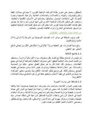 ،‫المنطلق‬‫سنعمل‬‫على‬‫تعزيز‬‫مكانة‬‫الشركات‬‫الوطنية‬،‫الكبرى‬‫ال‬‫سيما‬‫في‬‫مجاالت‬‫النفط‬
‫والبتروكيماويات‬‫والبنوك‬‫واالتصاالت‬‫والصناعات‬‫الغذائية‬‫والرعاية‬‫الصحية‬‫وتجارة‬
،‫التجزئة‬‫التي‬‫استطاعت‬‫الوصول‬‫بمنتجاتها‬‫وخدماتها‬‫إلى‬‫األسواق‬‫اإلقليمية‬،‫والعالمية‬
‫وسنعمل‬‫على‬‫تمكين‬‫الشركات‬‫الوطنية‬‫األخرى‬‫التي‬‫لديها‬‫فرص‬‫نمو‬‫واعدة‬‫بما‬‫يضمن‬
‫خلق‬‫كيانات‬‫اقتصادية‬‫جديدة‬‫كبرى‬.‫كما‬‫سنقدم‬‫كل‬‫دعم‬‫ممكن‬‫للصناعات‬‫الوطنية‬‫لتمكينها‬
‫من‬‫تسويق‬‫خدماتها‬‫في‬،‫الخارج‬‫وإبرام‬‫اتفاقيات‬‫لتصدير‬‫منتجاتها‬.
‫من‬‫أهدافنا‬‫بحلول‬(1452‫هـ‬‫ـ‬2030‫م‬)..
•‫تقدم‬‫ترتيب‬‫المملكة‬‫في‬‫مؤشر‬‫أداء‬‫الخدمات‬‫اللوجستية‬‫من‬‫المرتبة‬(٤٩)‫إلى‬(٢٥)
‫عالميا‬‫و‬(1)‫إقليميا‬.
•‫رفع‬‫نسبة‬‫الصادرات‬‫غير‬‫النفطية‬‫من‬(١٦)%‫إلى‬(٥٠)%‫على‬‫األقل‬‫من‬‫إجمالي‬‫الناتج‬
‫المحلي‬‫غير‬‫النفطي‬.
3.1.1‫ننتهج‬‫الشفافية‬
‫لن‬‫نتهاون‬‫أو‬‫نتسامح‬‫مطلقا‬‫مع‬‫الفساد‬‫بكل‬،‫مستوياته‬‫سواء‬‫أكان‬‫ماليا‬‫أم‬‫إداريا‬.‫وسنستفيد‬
‫من‬‫أفضل‬‫الممارسات‬‫العالمية‬‫لتحقيق‬‫أعلى‬‫مستويات‬‫الشفافية‬‫والحوكمة‬‫الرشيدة‬‫في‬‫جميع‬
‫القطاعات‬.‫وسيشمل‬‫ذلك‬‫اتخاذ‬‫كل‬‫ما‬‫هو‬‫ممكن‬‫لتفعيل‬‫معايير‬‫عالية‬‫من‬‫المحاسبة‬
،‫والمساءلة‬‫عبر‬‫إعالن‬‫أهدافنا‬‫وخططنا‬‫ومؤشرات‬‫قياس‬‫أدائنا‬‫ومدى‬‫نجاحنا‬‫في‬‫تنفيذها‬
‫للجميع‬.‫وسنعمل‬‫كذلك‬‫على‬‫توسيع‬‫نطاق‬‫الخدمات‬‫اإللكترونية‬‫وتحسين‬‫معايير‬،‫الحوكمة‬
‫بما‬ّ‫د‬‫سيح‬‫من‬‫التأخير‬‫في‬‫تنفيذ‬،‫األعمال‬‫وتحقيق‬‫هدفنا‬‫في‬‫أن‬‫نقود‬‫العالم‬‫في‬‫مجال‬‫التعامالت‬
‫اإللكترونية‬.
3.1.2‫نحافظ‬‫على‬‫مواردنا‬‫الحيوية‬
‫فيما‬‫يخص‬‫الموارد‬،‫الغذائية‬‫سنواصل‬‫بناء‬‫مخزونات‬‫استراتيجية‬‫بمستويات‬‫آمنة‬‫وكافية‬
‫لمعالجة‬‫الحاالت‬‫الطارئة‬.‫كما‬‫سنبني‬‫شراكات‬‫زراعية‬‫استراتيجية‬‫مع‬‫الدول‬‫التي‬‫حباها‬
‫هللا‬‫موارد‬‫طبيعية‬‫من‬‫تربة‬‫خصبة‬‫ومياه‬‫وفيرة‬‫بما‬‫يحمي‬‫مواردنا‬،‫المائية‬‫د‬ّ‫ش‬‫وسنر‬‫استخدام‬
‫المياه‬‫في‬‫المجال‬‫الزراعي‬‫بإعطاء‬‫األولوية‬‫للمناطق‬‫الزراعية‬‫التي‬‫تمتلك‬‫مصادر‬‫مياه‬
‫طبيعية‬،‫ومتجددة‬‫وسنركز‬‫جهودنا‬‫في‬‫دعم‬‫االستزراع‬،‫السمكي‬‫كما‬‫سنعمل‬‫مع‬‫المستهلكين‬
‫ومصنعي‬‫األغذية‬‫والتجار‬‫للتقليل‬‫من‬‫كميات‬‫الهدر‬.
 