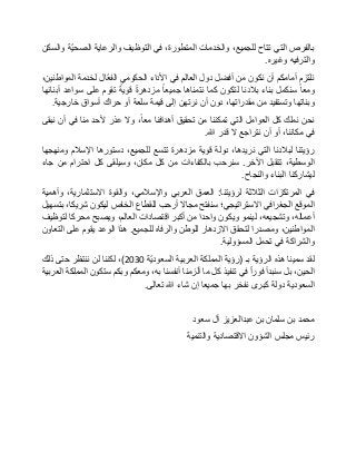 ‫بالفرص‬‫التي‬‫تتاح‬،‫للجميع‬‫والخدمات‬،‫المتطورة‬‫في‬‫التوظيف‬‫والرعاية‬‫ّة‬‫ي‬‫الصح‬‫والسكن‬
‫والترفيه‬‫وغيره‬.
‫نلتزم‬‫أمامكم‬‫أن‬‫نكون‬‫من‬‫أفضل‬‫دول‬‫العالم‬‫في‬‫األداء‬‫الحكومي‬‫ّال‬‫ع‬‫الف‬‫لخدمة‬،‫المواطنين‬
‫ومعا‬‫سنكمل‬‫بناء‬‫بالدنا‬‫لتكون‬‫كما‬‫نتمناها‬‫جميعا‬‫مزدهرة‬‫قوية‬‫تقوم‬‫على‬‫سواعد‬‫أبنائها‬
‫وبناتها‬‫وتستفيد‬‫من‬،‫مقدراتها‬‫دون‬‫أن‬‫نرتهن‬‫إلى‬‫قيمة‬‫سلعة‬‫أو‬‫حراك‬‫أسواق‬‫خارجية‬.
‫نحن‬‫نملك‬‫كل‬‫العوامل‬‫التي‬‫تمكننا‬‫من‬‫تحقيق‬‫أهدافنا‬،‫معا‬‫وال‬‫عذر‬‫ألحد‬‫منا‬‫في‬‫أن‬‫نبقى‬
‫في‬،‫مكاننا‬‫أو‬‫أن‬‫نتراجع‬‫ال‬‫قدر‬‫هللا‬.
‫رؤيتنا‬‫لبالدنا‬‫التي‬،‫نريدها‬‫دولة‬‫قوية‬‫مزدهرة‬‫تتسع‬،‫للجميع‬‫دستورها‬‫اإلسالم‬‫ومنهجها‬
،‫الوسطية‬‫تتقبل‬‫اآلخر‬.‫سنرحب‬‫بالكفاءات‬‫من‬‫كل‬،‫مكان‬‫وسيلقى‬‫كل‬‫احترام‬‫من‬‫جاء‬
‫ليشاركنا‬‫البناء‬‫والنجاح‬.
‫في‬‫المرتكزات‬‫الثالثة‬‫لرؤيتنا‬:‫العمق‬‫العربي‬،‫واإلسالمي‬‫والقوة‬،‫االستثمارية‬‫وأهمية‬
‫الموقع‬‫الجغرافي‬‫االستراتيجي؛‬‫سنفتح‬‫مجاال‬‫أرحب‬‫للقطاع‬‫الخاص‬‫ليكون‬،‫شريكا‬‫بتسهيل‬
،‫أعماله‬،‫وتشجيعه‬‫لينمو‬‫ويكون‬‫واحدا‬‫من‬‫أكبر‬‫اقتصادات‬،‫العالم‬‫ويصبح‬‫محركا‬‫لتوظيف‬
،‫المواطنين‬‫ومصدرا‬‫لتحقق‬‫االزدهار‬‫للوطن‬‫والرفاه‬‫للجميع‬.‫هذا‬‫الوعد‬‫يقوم‬‫على‬‫التعاون‬
‫والشراكة‬‫في‬‫تحمل‬‫المسؤولية‬.
‫لقد‬‫سمينا‬‫هذه‬‫الرؤية‬‫بـ‬(‫رؤية‬‫المملكة‬‫العربية‬‫ّة‬‫ي‬‫السعود‬2030)،‫لكننا‬‫لن‬‫ننتظر‬‫حتى‬‫ذلك‬
،‫الحين‬‫بل‬‫سنبدأ‬‫فورا‬‫في‬‫تنفيذ‬‫كل‬‫ما‬‫ألزمنا‬‫أنفسنا‬،‫به‬‫ومعكم‬‫وبكم‬‫ستكون‬‫المملكة‬‫العربية‬
‫السعودية‬‫دولة‬‫كبرى‬‫نفخر‬‫بها‬‫جميعا‬‫إن‬‫شاء‬‫هللا‬‫تعالى‬.
‫محمد‬‫بن‬‫سلمان‬‫بن‬‫عبدالعزيز‬‫آل‬‫سعود‬
‫رئيس‬‫مجلس‬‫الشؤون‬‫االقتصادية‬‫والتنمية‬
 