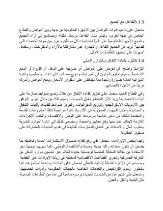 3.1.3‫نتفاعل‬‫مع‬‫الجميع‬
‫سنعمل‬‫على‬‫تدعيم‬‫قنوات‬‫التواصل‬‫بين‬‫األجهزة‬‫الحكومية‬‫من‬‫جهة‬‫وبين‬‫المواطن‬‫والقطاع‬
‫الخاص‬‫من‬‫جهة‬،‫أخرى‬‫ّر‬‫س‬‫وني‬‫سبل‬‫التفاعل‬‫بوسائل‬،‫ّة‬‫ي‬‫ذك‬‫وسنستمع‬‫إلى‬‫آراء‬‫الجميع‬
‫ونشجع‬‫األجهزة‬‫الحكومية‬‫على‬‫تلبية‬‫احتياجات‬‫كل‬‫مواطن‬‫ونعزز‬‫من‬‫جودة‬‫الخدمات‬‫التي‬
‫تقدمها‬.‫نريد‬‫من‬‫الجميع‬‫التفاعل‬‫والمبادرة‬‫عبر‬‫مشاركتنا‬‫باآلراء‬،‫والمقترحات‬‫وستعمل‬
‫أجهزتنا‬‫على‬‫تحقيق‬‫التطلعات‬‫واآلمال‬.
3.1.4‫نلتزم‬‫بكفاءة‬‫اإلنفاق‬‫وبالتوازن‬‫المالي‬
‫التزامنا‬‫واضح‬:‫لن‬‫نفرض‬‫على‬‫المواطن‬‫أي‬‫ضريبة‬‫على‬‫الدخل‬‫أو‬‫الثروة‬‫أو‬‫السلع‬
،‫األساسية‬‫وسيتم‬‫تحقيق‬‫التوازن‬‫في‬،‫الميزانية‬‫وتنويع‬‫مصادر‬،‫اإليرادات‬‫وتعظيمها‬‫وإدارة‬
‫الميزانية‬‫العامة‬‫بصورة‬‫رشيدة‬‫مما‬‫سينعكس‬‫على‬‫استقرار‬‫األسعار‬‫ويمنح‬‫المواطن‬‫وأسرته‬
‫مزيدا‬‫من‬‫األمن‬‫االقتصادي‬.
‫وفي‬‫القطاع‬،‫العام‬‫سنعمل‬‫على‬‫تعزيز‬‫كفاءة‬‫اإلنفاق‬‫من‬‫خالل‬‫وضع‬‫ضوابط‬‫صارمة‬‫على‬
‫آليات‬‫االعتماد‬‫بما‬‫يزيد‬‫األثر‬‫المتحقق‬‫مقابل‬،‫الصرف‬‫وسيتم‬‫ذلك‬‫من‬‫خالل‬‫تعزيز‬‫التوافق‬
‫بين‬‫األولويات‬‫االستراتيجية‬‫وتوزيع‬،‫الميزانيات‬‫وتعزيز‬‫ضوابط‬‫تنفيذها‬‫وآليات‬‫التدقيق‬
‫والمحاسبة‬‫وتحديد‬‫الجهات‬‫المسؤولة‬‫عن‬‫ذلك‬.‫وقد‬‫قمنا‬‫بمراجعة‬‫كافة‬‫المشروعات‬‫القائمة‬
‫والمعتمدة‬‫للتأكد‬‫من‬‫مدى‬‫مناسبة‬‫مردودها‬‫على‬‫الوطن‬،‫واالقتصاد‬‫واتخذنا‬‫اإلجراءات‬
‫الالزمة‬‫إليقاف‬‫عدد‬‫منها‬‫وفق‬‫معايير‬‫واضحة‬.‫وسنسعى‬‫كذلك‬‫إلى‬‫إدارة‬‫الموارد‬‫البشرية‬
‫بأسلوب‬‫أمثل‬‫واالستفادة‬‫من‬‫أفضل‬‫الممارسات‬‫بعة‬ّ‫ت‬‫الم‬‫في‬‫تقديم‬‫الخدمات‬‫المشتركة‬‫على‬
‫مستوى‬‫الحكومة‬.
‫وفيما‬‫يخص‬،‫اإليرادات‬‫سنعمل‬‫على‬‫رفع‬‫كفاءة‬‫صندوق‬‫االستثمارات‬‫ّة‬‫م‬‫العا‬‫وفاعليته‬‫بما‬
‫يضمن‬‫أن‬‫تكون‬‫عائداته‬‫رافدا‬‫جديدا‬‫ومستداما‬‫لالقتصاد‬‫الوطني‬.‫كما‬‫سيسهم‬‫توجهنا‬‫نحو‬
‫االستفادة‬‫من‬‫مكانة‬‫المملكة‬‫كمنصة‬‫لوجستية‬‫جديدة‬‫للعالم‬‫عبر‬‫تحسين‬‫موارد‬‫الدخل‬‫من‬
‫التعرفة‬‫الجمركية‬‫وتحرير‬‫القطاعات‬‫االقتصادية‬‫المختلفة‬‫في‬‫زيادة‬‫اإليرادات‬‫غير‬‫النفطية‬.
‫وسنستمر‬‫في‬‫اإلدارة‬‫الفاعلة‬‫إلنتاجنا‬‫النفطي‬‫لضمان‬‫تدفق‬‫العائدات‬‫وإعادة‬،‫استثمارها‬‫كما‬
‫سنطور‬‫رسوم‬‫التراخيص‬‫والخدمات‬‫الخاصة‬‫بالجهات‬‫الحكومية‬‫وأدوات‬،‫تحصيلها‬
‫وسنعمل‬‫على‬‫تقديم‬‫عدد‬‫من‬‫الخدمات‬‫الجديدة‬‫برسوم‬‫مناسبة‬‫في‬‫عدد‬‫من‬‫القطاعات‬،‫الخدمية‬
‫مثل‬‫البلدية‬‫والنقل‬‫والعمل‬.
 