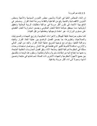 3.1.5‫ندعم‬‫المرونة‬
‫إن‬‫إلغاء‬‫المجالس‬‫العليا‬‫في‬‫الدولة‬‫وتأسيس‬‫مجلس‬‫الشؤون‬‫السياسية‬‫واألمنية‬‫ومجلس‬
‫الشؤون‬‫االقتصادية‬‫والتنمية‬‫رفع‬‫من‬‫الفاعلية‬‫والكفاءة‬‫وسرعة‬‫اتخاذ‬‫القرار‬.‫وسنستمر‬‫في‬
‫الدفع‬‫بهذا‬‫االتجاه‬‫كي‬‫نكون‬‫أكثر‬‫مرونة‬‫في‬‫مواكبة‬‫متطلبات‬‫الرؤية‬‫الوطنية‬‫وتحقيق‬
،‫أولوياتها‬‫مما‬‫سيحقق‬‫حوكمة‬‫فاعلة‬‫للعمل‬‫الحكومي‬‫ويضمن‬‫استمرارية‬‫العمل‬‫التنفيذي‬
‫على‬‫مستوى‬‫الوزارات‬‫عبر‬‫اعتماد‬‫توجهاتها‬‫وخططها‬‫من‬‫قبل‬‫القيادة‬.
‫كما‬‫سنقوم‬‫بمراجعة‬‫دقيقة‬‫للهياكل‬‫واإلجراءات‬‫الحكومية‬‫وتوزيع‬‫المهمات‬‫والمسؤوليات‬
‫والصالحيات‬،‫وتطويرها‬‫بما‬‫يضمن‬‫الفصل‬‫الواضح‬‫بين‬‫عملية‬‫اتخاذ‬‫القرار‬‫وتنفيذه‬
‫ومراقبة‬،‫التنفيذ‬‫ويتواءم‬‫مع‬‫توجهنا‬‫لتسريع‬‫عملية‬‫اتخاذ‬‫القرار‬‫والحد‬‫من‬‫الهدر‬‫المالي‬
،‫واإلداري‬‫استكماال‬‫للشوط‬‫الكبير‬‫الذي‬‫قطعناه‬‫في‬‫هذا‬‫الشأن‬.‫وسنواصل‬‫استحداث‬‫وحدات‬
‫نة‬ّ‫ك‬‫مم‬‫في‬‫الحكومة‬‫لمراقبة‬‫التنفيذ‬‫ومتابعة‬‫األداء‬‫وفق‬‫أفضل‬‫الممارسات‬‫العالمية‬،‫المتبعة‬
‫ودعمها‬‫بما‬‫تحتاج‬‫إليه‬‫من‬‫إمكانات‬‫بشرية‬‫ية‬ّ‫د‬‫وما‬‫ونظامية‬.‫وستقوم‬‫هذه‬‫الوحدات‬‫بالتنسيق‬
‫بين‬‫جميع‬‫األجهزة‬‫الحكومية‬‫والجهات‬‫األخرى‬‫ذات‬،‫الصلة‬‫لمساعدتها‬‫في‬‫متابعة‬‫وتحسين‬
،‫أدائها‬‫وصوال‬‫إلى‬‫أداء‬‫أكثر‬‫مرونة‬‫وفاعلية‬.
 