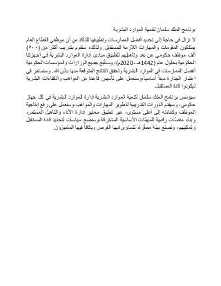 ‫برنامج‬‫الملك‬‫سلمان‬‫لتنمية‬‫الموارد‬‫البشرية‬
‫ال‬‫نزال‬‫في‬‫حاجة‬‫إلى‬‫تحديد‬‫أفضل‬‫الممارسات‬‫وتطبيقها‬‫للتأكد‬‫من‬‫أن‬‫موظفي‬‫القطاع‬‫العام‬
‫يمتلكون‬‫المقومات‬‫والمهارات‬‫الالزمة‬‫للمستقبل‬.،‫ولذلك‬‫سنقوم‬‫بتدريب‬‫أكثر‬‫من‬(٥٠٠)
‫ألف‬‫موظف‬‫حكومي‬‫عن‬‫بعد‬‫وتأهيلهم‬‫لتطبيق‬‫مبادئ‬‫إدارة‬‫الموارد‬‫البشرية‬‫في‬‫أجهزتنا‬
‫الحكومية‬‫بحلول‬‫عام‬(1442‫هـ‬‫ـ‬2020‫م‬)،‫بع‬ّ‫ت‬‫وست‬‫جميع‬‫الوزارات‬‫والمؤسسات‬‫الحكومية‬
‫أفضل‬‫الممارسات‬‫في‬‫الموارد‬‫البشرية‬‫وتحقق‬‫النتائج‬‫المتوقعة‬‫منها‬‫بإذن‬‫هللا‬.‫وسنستمر‬‫في‬
‫اعتبار‬‫الجدارة‬‫مبدأ‬‫،وسنعمل‬‫أساسيا‬‫على‬‫تأسيس‬‫قاعدة‬‫من‬‫المواهب‬‫والكفاءات‬‫البشرية‬
‫ليكونوا‬‫قادة‬‫المستقبل‬.
‫سيؤسس‬‫برنامج‬‫الملك‬‫سلمان‬‫لتنمية‬‫الموارد‬‫البشرية‬‫إدارة‬‫للموارد‬‫البشرية‬‫في‬‫كل‬‫جهاز‬
،‫حكومي‬‫وسيقدم‬‫الدورات‬‫التدريبية‬‫لتطوير‬‫المهارات‬‫والمواهب،وسنعمل‬‫على‬‫رفع‬‫إنتاجية‬
‫الموظف‬‫وكفاءته‬‫إلى‬‫أعلى‬،‫مستوى‬‫عبر‬‫تطبيق‬‫معايير‬‫إدارة‬‫األداء‬‫والتأهيل‬،‫المستمر‬
‫وبناء‬‫ّات‬‫ص‬‫من‬‫رقمية‬‫ّات‬‫م‬‫للمه‬‫األساسية‬‫المشتركة،وسنضع‬‫سياسات‬‫لتحديد‬‫قادة‬‫المستقبل‬
،‫وتمكينهم‬‫ونصنع‬‫بيئة‬،‫زة‬ّ‫ف‬‫مح‬‫تتساوى‬‫فيها‬‫الفرص‬‫ويكافأ‬‫فيها‬‫المتميزون‬.
 