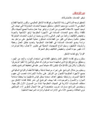 ‫من‬‫التزاماتنا‬..
‫توفير‬‫الخدمات‬«‫المشتركة‬»
‫لتحقيق‬‫توجه‬‫الدولة‬‫في‬‫زيادة‬‫اإلنتاجية‬‫ورفع‬‫كفاءة‬‫اإلنفاق‬،‫الحكومي‬‫ولكون‬‫إنتاجية‬‫القطاع‬
‫الحكومي‬‫ال‬‫تتناسب‬‫مع‬‫حجم‬،‫اإلنفاق‬‫ّق‬‫ب‬‫سنط‬‫منهجية‬‫الخدمات‬‫المشتركة‬‫التي‬‫تهدف‬‫إلى‬
‫توحيد‬‫الجهود‬‫لالستفادة‬‫القصوى‬‫من‬‫الموارد‬‫وتوفير‬‫بيئة‬‫عمل‬‫مناسبة‬‫لجميع‬‫الجهات‬‫بأقل‬
،‫تكلفة‬‫وذلك‬‫بدمج‬‫الخدمات‬‫المساندة‬‫في‬‫األجهزة‬‫الحكومية‬‫لرف‬‫ع‬‫اإلنتاجية‬‫والجودة‬
‫وتخفيض‬،‫التكاليف‬ّ‫د‬‫والح‬‫من‬‫الهدر‬‫المالي‬‫واإلداري‬‫وحيث‬‫إن‬‫أسلوب‬‫الخدمات‬‫المشتركة‬
‫مطبق‬‫عالميا‬‫ومحليا‬‫في‬‫كثير‬‫من‬،‫القطاعات‬‫فستكون‬‫عملية‬‫التطبيق‬‫على‬‫مراحل‬‫بعد‬
‫دراسة‬‫وضع‬‫الخدمات‬‫المساندة‬‫في‬‫القطاعات‬‫الحكومية‬‫وتحديد‬‫نطاق‬‫العمل‬‫وخطة‬
‫وأولويات‬،‫التطبيق‬‫وسيتم‬‫اتباع‬‫المنهجيات‬‫الحديثة‬‫في‬‫تطوير‬،‫األعمال‬‫وفقا‬‫لمؤشرات‬
‫أداء‬‫تقيس‬‫جودة‬،‫العمل‬‫وتخفيض‬‫التكاليف‬‫ونقل‬‫المعرفة‬.
"‫قوام‬"‫رفع‬‫كفاءة‬‫اإلنفاق‬
‫سنلتزم‬‫برفع‬‫كفاءة‬‫اإلنفاق‬‫العام‬‫وتحقيق‬‫الكفاءة‬‫في‬‫استخدام‬‫الموارد‬‫والحد‬‫من‬،‫الهدر‬
‫وسنطلق‬‫برنامج‬(‫قوام‬)‫الذي‬‫استلهمنا‬‫اسمه‬‫من‬‫قول‬‫هللا‬‫تعالى‬(:‫ِين‬‫ذ‬َّ‫ل‬‫ا‬‫و‬‫ا‬‫ذ‬ِ‫إ‬‫وا‬ُ‫ق‬‫ف‬ْ‫ن‬‫أ‬ْ‫م‬‫ل‬‫وا‬ُ‫ف‬ ِ‫ر‬ْ‫ُس‬‫ي‬
ْ‫م‬‫ل‬‫و‬‫ُوا‬‫ر‬ُ‫ت‬ْ‫ق‬‫ي‬‫ان‬‫ك‬‫و‬‫ْن‬‫ي‬‫ب‬‫ِك‬‫ل‬‫ذ‬‫اما‬‫و‬‫ق‬)،‫ليكون‬‫ذلك‬‫منهاجا‬‫نسير‬‫عليه‬‫في‬‫تخطيط‬‫البرنامج‬‫وتنفيذه‬.
‫وسنقوم‬‫من‬‫خالل‬‫البرنامج‬‫على‬‫إجراء‬‫مراجعة‬‫شاملة‬‫ودقيقة‬‫لألنظمة‬‫واللوائح‬‫المالية‬‫في‬
‫جميع‬‫األجهزة‬‫الحكومية‬‫للتحول‬‫من‬‫التركيز‬‫على‬‫سالمة‬‫اإلجراءات‬‫فحسب‬‫إلى‬‫مفهوم‬
‫فاعلية‬‫الصرف‬‫وارتباطه‬‫بتحقيق‬‫أهداف‬‫محددة‬‫يمكن‬‫قياس‬‫فاعليتها‬‫بما‬‫يحفظ‬‫استدامة‬
‫الموارد‬‫واألصول‬،‫والموجودات‬‫كما‬‫يهدف‬‫البرنامج‬‫إلى‬‫نشر‬‫ثقافة‬‫كفاءة‬‫اإلنفاق‬‫بين‬
‫مختلف‬‫المستويات‬‫اإلدارية‬‫في‬‫الجهات‬‫الحكومية‬‫ابتداء‬‫من‬‫المسؤول‬‫األول‬‫لكل‬‫جهة‬.
‫وسيتضمن‬‫البرنامج‬‫مسارات‬‫تدريب‬‫متخصصة‬‫في‬‫هذا‬‫المجال‬‫لتطوير‬‫أداء‬‫الموظفين‬
‫ذوي‬،‫العالقة‬‫وتحسين‬‫األداء‬‫في‬‫اإلدارات‬‫المالية‬‫وإدارات‬‫المراجعة‬‫الداخلية‬.
 