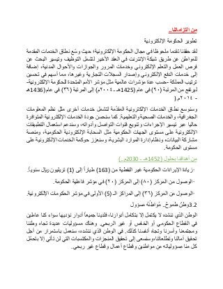 ‫من‬‫التزاماتنا‬..
‫تطوير‬‫الحكومة‬‫اإللكترونية‬
‫لقد‬‫حققنا‬‫تقدما‬‫ملحوظا‬‫في‬‫مجال‬‫الحكومة‬‫اإللكترونية؛‬‫حيث‬‫ّع‬‫س‬‫و‬‫نطاق‬‫الخدمات‬‫المقدمة‬
‫للمواطن‬‫عن‬‫طريق‬‫شبكة‬‫اإلنترنت‬‫في‬‫العقد‬‫األخير‬‫لتشمل‬‫التوظيف‬‫وتيسير‬‫البحث‬‫عن‬
‫فرص‬‫العمل‬‫والتعلم‬‫اإللكتروني‬‫وخدمات‬‫المرور‬‫والجوازات‬‫واألحوال‬،‫المدنية‬‫إضافة‬
‫إلى‬‫خدمات‬‫الدفع‬‫اإللكتروني‬‫وإصدار‬‫السجالت‬‫التجارية‬،‫وغيرها‬‫مما‬‫أسهم‬‫في‬‫تحسين‬
‫ترتيب‬‫المملكة‬-‫حسب‬‫عدة‬‫مؤشرات‬‫عالمية‬‫مثل‬‫مؤشر‬‫األمم‬‫المتحدة‬‫للحكومة‬‫اإللكترونية‬-
‫ليرتفع‬‫من‬‫المرتبة‬(٩٠)‫في‬‫عام‬(1425‫هـ‬‫ـ‬٢٠٠٤‫م‬)‫إلى‬‫المرتبة‬(۳٦)‫في‬‫عام‬(1436‫هـ‬
-٢٠١٤‫م‬).
‫وسنوسع‬‫نطاق‬‫الخدمات‬‫اإللكترونية‬‫مة‬ّ‫د‬‫المق‬‫لتشمل‬‫خدمات‬‫أخرى‬‫مثل‬‫نظم‬‫المعلومات‬
،‫الجغرافية‬‫والخدمات‬‫الصحية‬‫والتعليمية‬.‫كما‬‫سنحسن‬‫جودة‬‫الخدمات‬‫اإللكترونية‬‫المتوافرة‬
‫حاليا‬‫عبر‬‫تيسير‬‫اإلجراءات‬‫وتنويع‬‫قنوات‬‫التواصل‬،‫وأدواته‬‫وسندعم‬‫استعمال‬‫التطبيقات‬
‫اإللكترونية‬‫على‬‫مستوى‬‫الجهات‬‫الحكومية‬‫مثل‬‫السحابة‬‫اإللكترونية‬،‫الحكومية‬‫ومنصة‬
‫مشاركة‬،‫البيانات‬‫ونظام‬‫إدارة‬‫الموارد‬،‫البشرية‬‫وسنعزز‬‫حوكمة‬‫الخدمات‬‫اإللكترونية‬‫على‬
‫مستوى‬‫الحكومة‬.
‫من‬‫أهدافنا‬‫بحلول‬(1452‫هـ‬‫ـ‬2030‫م‬)..
•‫زيادة‬‫اإليرادات‬‫الحكومية‬‫غير‬‫النفطية‬‫من‬(163)‫مليارا‬‫إلى‬(1)‫تريليون‬‫لاير‬‫سنويا‬.
•‫الوصول‬‫من‬‫المركز‬(٨٠)‫إلى‬‫المركز‬(٢٠)‫في‬‫مؤشر‬‫فاعلية‬‫الحكومة‬.
•‫الوصول‬‫من‬‫المركز‬(۳٦)‫إلى‬‫المراكز‬‫الـ‬(5)‫األولى‬‫في‬‫مؤشر‬‫الحكومات‬‫اإللكترونية‬.
3.2‫وطن‬‫طموح‬..ُ‫ه‬ُ‫ن‬ ِ‫ُواط‬‫م‬‫مسؤول‬
‫الوطن‬‫الذي‬‫ننشده‬‫ال‬‫يكتمل‬‫إال‬‫بتكامل‬،‫أدوارنا‬‫فلدينا‬‫جميعا‬‫أدوار‬‫نؤديها‬‫سواء‬‫كنا‬‫عاملين‬
‫في‬‫القطاع‬‫الحكومي‬‫أو‬‫الخاص‬‫أو‬‫غير‬‫الربحي‬.‫وهناك‬‫مسؤوليات‬‫عديدة‬‫تجاه‬‫وطننا‬
‫ومجتمعنا‬‫وأسرنا‬‫وتجاه‬‫أنفسنا‬‫كذلك‬.‫في‬‫الوطن‬‫الذي‬،‫ننشده‬‫سنعمل‬‫باستمرار‬‫من‬‫أجل‬
‫تحقيق‬‫آمالنا‬‫وتطلعاتنا،وسنسعى‬‫إلى‬‫تحقيق‬‫المنجزات‬‫والمكتسبات‬‫التي‬‫لن‬‫تأتي‬‫إال‬‫ّل‬‫م‬‫بتح‬
‫كل‬‫منا‬‫مسؤولياته‬‫من‬‫مواطنين‬‫وقطاع‬‫أعمال‬‫وقطاع‬‫غير‬‫ربحي‬.
 