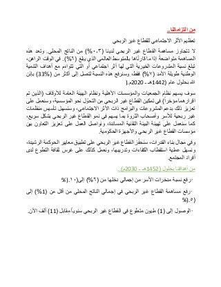 ‫من‬‫التزاماتنا‬..
‫تعظيم‬‫األثر‬‫االجتماعي‬‫للقطاع‬‫غير‬‫الربحي‬
‫ال‬‫تتجاوز‬‫مساهمة‬‫القطاع‬‫غير‬‫الربحي‬‫لدينا‬(٠٫۳)%‫من‬‫الناتج‬‫المحلي‬.‫وتعد‬‫هذه‬
‫المساهمة‬‫متواضعة‬‫إذا‬‫ما‬‫اها‬ّ‫ن‬‫قار‬‫بالمتوسط‬‫العالمي‬‫الذي‬‫يبلغ‬(٦.)%‫في‬‫الوقت‬،‫الراهن‬
‫تبلغ‬‫نسبة‬‫المشروعات‬‫الخيرية‬‫التي‬‫لها‬‫أثر‬‫اجتماعي‬‫أو‬‫التي‬‫تتواءم‬‫مع‬‫أهداف‬‫التنمية‬
‫الوطنية‬‫طويلة‬‫األمد‬(٧)%،‫فقط‬‫وسنرفع‬‫هذه‬‫النسبة‬‫لتصل‬‫إلى‬‫أكثر‬‫من‬(33%)‫بإذن‬
‫هللا‬‫بحلول‬‫عام‬(1442‫هـ‬‫ـ‬2020‫م‬).
‫سوف‬‫يسهم‬‫نظام‬‫الجمعيات‬‫والمؤسسات‬‫األهلية‬‫ونظام‬‫الهيئة‬‫العامة‬‫لألوقاف‬(‫الذين‬‫تم‬
‫اقرارهما‬‫مؤخرا‬)‫في‬‫تمكين‬‫القطاع‬‫غير‬‫الربحي‬‫من‬‫ل‬ ّ‫التحو‬‫نحو‬،‫المؤسسية‬‫وسنعمل‬‫على‬
‫تعزيز‬‫ذلك‬‫بدعم‬‫المشروعات‬‫والبرامج‬‫ذات‬‫األثر‬،‫االجتماعي‬‫وسنسهل‬‫تأسيس‬‫منظمات‬
‫غير‬‫ربحية‬‫لألسر‬‫وأصحاب‬‫الثروة‬‫بما‬‫يسهم‬‫في‬‫نمو‬‫القطاع‬‫غير‬‫الربحي‬‫بشكل‬،‫سريع‬
‫كما‬‫سنعمل‬‫على‬‫تهيئة‬‫البيئة‬‫التقنية‬،‫المساندة‬‫ونواصل‬‫العمل‬‫على‬‫تعزيز‬‫التعاون‬‫بين‬
‫مؤسسات‬‫القطاع‬‫غير‬‫الربحي‬‫واألجهزة‬‫الحكومية‬.
‫وفي‬‫مجال‬‫بناء‬،‫القدرات‬‫ز‬ّ‫ف‬‫سنح‬‫القطاع‬‫غير‬‫الربحي‬‫على‬‫تطبيق‬‫معايير‬‫الحوكمة‬،‫الرشيدة‬
‫ونسهل‬‫عملية‬‫استقطاب‬‫الكفاءات‬،‫وتدريبها‬‫ونعمل‬‫كذلك‬‫على‬‫غرس‬‫ثقافة‬‫التطوع‬‫لدى‬
‫أفراد‬‫المجتمع‬.
‫من‬‫أهدافنا‬‫بحلول‬(1452‫هـ‬‫ـ‬2030‫م‬)..
•‫رفع‬‫نسبة‬‫مدخرات‬‫األسر‬‫من‬‫إجمالي‬‫دخلها‬‫من‬(٦)%‫إلى‬(١٠%).
•‫رفع‬‫مساهمة‬‫القطاع‬‫غير‬‫الربحي‬‫في‬‫إجمالي‬‫الناتج‬‫المحلي‬‫من‬‫أقل‬‫من‬(1)%‫إلى‬
(٥%).
•‫الوصول‬‫إلى‬(1)‫مليون‬‫متطوع‬‫في‬‫القطاع‬‫غير‬‫الربحي‬‫سنويا‬‫مقابل‬(11)‫ألف‬‫اآلن‬.
 