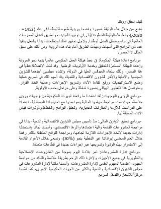 ‫كيف‬‫نحقق‬‫رؤيتنا‬
‫نضع‬‫من‬‫خالل‬‫هذه‬‫الوثيقة‬‫تصورا‬‫واضحا‬‫ورؤية‬‫طموحة‬‫لوطننا‬‫في‬‫عام‬(1452‫هـ‬‫ـ‬
2030‫م‬)،ّ‫د‬‫وتع‬‫هذه‬‫الوثيقة‬‫الخطوة‬‫األولى‬‫في‬‫توجهنا‬‫الجديد‬‫نحو‬‫تطبيق‬‫أفضل‬‫الممارسات‬
‫العالمية‬‫في‬‫بناء‬‫مستقبل‬‫أفضل‬‫لوطننا‬.‫وألجل‬‫تحقيق‬‫آمالنا‬،‫وتطلعاتنا‬‫بدأنا‬‫بالفعل‬‫بتنفيذ‬
‫عدد‬‫من‬‫البرامج‬‫التي‬‫أسهمت‬‫ت‬ّ‫د‬‫ومه‬‫الطريق‬‫أمام‬‫بناء‬‫هذه‬،‫الرؤية‬‫ومن‬‫ذلك‬‫على‬‫سبيل‬
‫المثال‬‫ال‬‫الحصر‬:
-‫برنامج‬‫إعادة‬‫هيكلة‬‫الحكومة‬:‫إن‬‫نمط‬‫هيكلة‬‫العمل‬‫الحكومي‬‫عالميا‬‫يتجه‬‫نحو‬‫المرونة‬
‫وإعادة‬‫الهيكلة‬‫ة‬ّ‫المستمر‬‫لتحقيق‬‫وخدمة‬‫األولويات‬‫الوطنية‬.‫وقد‬‫ّت‬‫م‬‫ت‬‫االنطالقة‬‫فعليا‬‫في‬
‫هذا‬،‫المسار‬‫وذلك‬‫بإلغاء‬‫المجالس‬‫العليا‬‫في‬،‫الدولة‬‫وإنشاء‬‫مجلسين‬‫أحدهما‬‫للشؤون‬
‫السياسية‬‫واألمنية‬‫واآلخر‬‫للشؤون‬‫االقتصادية‬،‫والتنمية‬‫وقد‬‫أسهم‬‫ذلك‬‫في‬‫تسريع‬‫عملية‬
‫وضع‬‫االستراتيجيات‬‫ورفع‬‫كفاءة‬‫األداء‬‫وتسريع‬‫اإلجراءات‬‫وعملية‬‫اتخاذ‬‫القرار‬.
‫وسنواصل‬‫هذا‬‫التطوير‬‫الهيكلي‬‫بصورة‬‫شاملة‬‫وعلى‬‫مراحل‬‫بحسب‬‫األولوية‬.
-‫برنامج‬‫الرؤى‬‫والتوجهات‬:‫لقد‬‫اعتمدنا‬‫ما‬‫رفعته‬‫أجهزتنا‬‫الحكومية‬‫من‬‫توجهات‬‫ورؤى‬
،‫مالئمة‬‫حيث‬‫تمت‬‫مراجعة‬‫مهامها‬‫الحالية‬‫ومواءمتها‬‫مع‬‫احتياجاتنا‬،‫المستقبلية‬‫اعتمادا‬
‫على‬‫الدراسات‬‫الالزمة‬‫والمقارنات‬،‫المعيارية‬‫وتحليل‬‫البرامج‬‫والخطط‬‫ومؤشرات‬‫قياس‬
‫األداء‬‫المحققة‬‫لها‬.
-‫برنامج‬‫تحقيق‬‫التوازن‬‫المالي‬:‫منذ‬‫تأسيس‬‫مجلس‬‫الشؤون‬‫االقتصادية‬،‫والتنمية‬‫بدأنا‬‫في‬
‫مراجعة‬‫المشروعات‬‫القائمة‬‫وآلية‬‫اعتمادها‬‫وأث‬‫رها‬،‫االقتصادي‬‫وأسسنا‬‫لجانا‬‫واستحدثنا‬
‫إدارات‬‫جديدة‬‫التخاذ‬‫اإلجراءات‬‫الالزمة‬،‫تجاهها‬‫ومراجعة‬‫اللوائح‬‫المتعلقة‬‫بذلك‬.‫رفعنا‬
‫خالل‬‫العام‬‫الماضي‬‫إيراداتنا‬‫غير‬‫النفطية‬‫بنحو‬(30%)،‫ونسعى‬‫خالل‬‫األعوام‬‫القادمة‬
‫إلى‬‫االستمرار‬‫بهذه‬‫الوتيرة‬‫وتسريعها‬‫عبر‬‫إجراءات‬‫جديدة‬‫في‬‫قطاعات‬‫متعددة‬.
-‫برنامج‬‫إدارة‬‫المشروعات‬:‫تمر‬‫بالدنا‬‫اليوم‬‫بموجة‬‫من‬‫المشروعات‬‫اإلصالحية‬
‫والتطويرية‬‫في‬‫جميع‬،‫األجهزة‬‫وإلدارة‬‫ذلك‬‫الزخم‬‫بطريقة‬‫مالئمة‬‫والتأكد‬‫من‬‫مواءمة‬
،‫الجهود‬‫اعتمدنا‬‫المفهوم‬‫العلمي‬‫إلدارة‬،‫المشروعات‬‫وأسسنا‬‫مكتبا‬‫إلدارة‬‫المشروعات‬‫في‬
‫مجلس‬‫الشؤون‬‫االقتصادية‬‫والتنمية‬‫والكثير‬‫من‬‫الجهات‬‫الحكومية‬،‫األخرى‬‫كما‬‫ّسنا‬‫س‬‫أ‬
‫مركزا‬‫لإلنجاز‬‫والتدخل‬‫السريع‬.
 