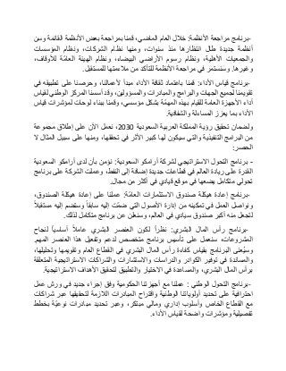 -‫برنامج‬‫مراجعة‬‫األنظمة‬:‫خالل‬‫العام‬،‫الماضي‬‫قمنا‬‫بمراجعة‬‫بعض‬‫األنظمة‬‫القائمة‬‫وسن‬
‫أنظمة‬‫جديدة‬‫طال‬‫انتظارها‬‫منذ‬،‫سنوات‬‫ومنها‬‫نظام‬،‫الشركات‬‫ونظام‬‫المؤسسات‬
‫والجمعيات‬،‫األهلية‬‫ونظام‬‫رسوم‬‫األراضي‬،‫البيضاء‬‫ونظام‬‫الهيئة‬‫ّة‬‫م‬‫العا‬،‫لألوقاف‬
‫وغيرها‬.‫وسنستمر‬‫في‬‫مراجعة‬‫األنظمة‬‫للتأكد‬‫من‬‫مالءمتها‬‫للمستقبل‬.
-‫برنامج‬‫قياس‬‫األداء‬:‫قمنا‬‫باعتماد‬‫ثقافة‬‫األداء‬‫مبدأ‬،‫ألعمالنا‬‫وحرصنا‬‫على‬‫تطبيقه‬‫في‬
‫تقويمنا‬‫لجميع‬‫الجهات‬‫والبرامج‬‫والمبادرات‬،‫والمسؤولين‬‫وقد‬‫أسسنا‬‫المركز‬‫الوطني‬‫لقياس‬
‫أداء‬‫األجهزة‬‫العامة‬‫للقيام‬‫بهذه‬‫ّة‬‫م‬‫المه‬‫بشكل‬،‫مؤسسي‬‫وقمنا‬‫ببناء‬‫لوحات‬‫لمؤشرات‬‫قياس‬
‫األداء‬‫بما‬‫يعزز‬‫المساءلة‬‫والشفافية‬.
‫ولضمان‬‫تحقيق‬‫رؤية‬‫المملكة‬‫العربية‬‫السعودية‬2030،‫نعمل‬‫اآلن‬‫على‬‫إطالق‬‫مجموعة‬
‫من‬‫البرامج‬‫التنفيذية‬‫والتي‬‫سيكون‬‫لها‬‫كبير‬‫األثر‬‫في‬،‫تحققها‬‫ومنها‬‫على‬‫سبيل‬‫المثال‬‫ال‬
‫الحصر‬:
-‫برنامج‬‫التحول‬‫االستراتيجي‬‫لشركة‬‫أرامكو‬‫السعودية‬:‫نؤمن‬‫بأن‬‫لدى‬‫أرامكو‬‫السعودية‬
‫القدرة‬‫على‬‫ريادة‬‫العالم‬‫في‬‫قطاعات‬‫جديدة‬‫إضافة‬‫إلى‬،‫النفط‬‫وعملت‬‫الشركة‬‫على‬‫برنامج‬
‫تحولي‬‫متكامل‬‫يضعها‬‫في‬‫موقع‬‫قيادي‬‫في‬‫أكثر‬‫من‬‫مجال‬.
-‫برنامج‬‫إعادة‬‫هيكلة‬‫صندوق‬‫االستثمارات‬‫ّة‬‫م‬‫العا‬:‫عملنا‬‫على‬‫إعادة‬‫هيكلة‬،‫الصندوق‬
‫ونواصل‬‫العمل‬‫في‬‫تمكينه‬‫من‬‫إدارة‬‫األصول‬‫التي‬‫ّت‬‫م‬‫ض‬‫إليه‬‫سابقا‬‫وستضم‬‫إليه‬‫مستقبال‬
‫لتجعل‬‫منه‬‫أكبر‬‫صندوق‬‫سيادي‬‫في‬،‫العالم‬‫وسنعلن‬‫عن‬‫برنامج‬‫متكامل‬‫لذلك‬.
-‫برنامج‬‫رأس‬‫المال‬‫البشري‬:‫نظرا‬‫لكون‬‫العنصر‬‫البشري‬‫عامال‬‫أساسيا‬‫لنجاح‬
،‫المشروعات‬‫سنعمل‬‫على‬‫تأسيس‬‫برنامج‬‫متخصص‬‫لدعم‬‫وتفعيل‬‫هذا‬‫العنصر‬‫المهم‬.
‫ُعنى‬‫ي‬‫وس‬‫البرنامج‬‫بقياس‬‫كفاءة‬‫رأس‬‫المال‬‫البشري‬‫في‬‫القطاع‬‫العام‬‫وتقويمها‬،‫وتحليلها‬
‫والمساندة‬‫في‬‫توفير‬‫الكوادر‬‫والدراسات‬‫واالستشارات‬‫والشراكات‬‫االستراتيجية‬‫المتعلقة‬
‫برأس‬‫المال‬،‫البشري‬‫والمساعدة‬‫في‬‫االختيار‬‫والتطبيق‬‫لتحقيق‬‫األهداف‬‫االستراتيجية‬.
-‫برنامج‬‫التحول‬‫الوطني‬:‫عملنا‬‫مع‬‫أجهزتنا‬‫الحكومية‬‫وفق‬‫إجراء‬‫جديد‬‫في‬‫ورش‬‫عمل‬
‫احترافية‬‫على‬‫تحديد‬‫أولوياتنا‬‫الوطنية‬‫واقتراح‬‫المبادرات‬‫الالزمة‬‫لتحقيقها‬‫عبر‬‫شراكات‬
‫مع‬‫القطاع‬‫الخاص‬‫وأسلوب‬‫إداري‬‫ومالي‬،‫مبتكر‬‫وعبر‬‫تحديد‬‫مبادرات‬‫ّة‬‫ي‬‫نوع‬‫بخطط‬
‫تفصيلية‬‫ومؤشرات‬‫واضحة‬‫لقياس‬‫األداء‬.
 