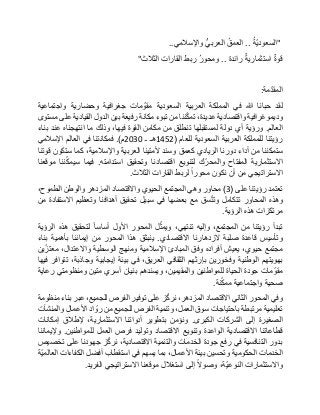 "ُ‫ة‬ّ‫ي‬‫السعود‬..ُ‫العمق‬‫العربي‬‫واإلسالمي‬..
‫قوة‬‫استثمارية‬‫رائدة‬..ُ‫ر‬‫ومحو‬‫ربط‬‫القارات‬‫الثالث‬"
‫مة‬ّ‫د‬‫المق‬:
‫لقد‬‫حبانا‬‫هللا‬‫في‬‫المملكة‬‫العربية‬‫السعودية‬‫مات‬ ّ‫مقو‬‫جغرافية‬‫وحضارية‬‫واجتماعية‬
‫وديموغرافية‬‫واقتصادية‬،‫عديدة‬‫ننا‬ّ‫ك‬‫تم‬‫من‬‫تبوء‬‫مكانة‬‫رفيعة‬‫بين‬‫الدول‬‫القيادية‬‫على‬‫مستوى‬
‫العالم‬.‫ورؤية‬‫أي‬‫دولة‬‫لمستقبلها‬‫تنطلق‬‫من‬‫مكامن‬‫القوة‬،‫فيها‬‫وذلك‬‫ما‬‫انتهجناه‬‫عند‬‫بناء‬
‫رؤيتنا‬‫للمملكة‬‫العربية‬‫السعودية‬‫للعام‬(1452‫هـ‬‫ـ‬2030‫م‬.)‫فمكانتنا‬‫في‬‫العالم‬‫اإلسالمي‬
‫ستمكننا‬‫من‬‫أداء‬‫دورنا‬‫الريادي‬‫كعمق‬‫وسند‬‫ألمتينا‬‫العربية‬،‫واإلسالمية‬‫كما‬‫ستكون‬‫قوتنا‬
‫االستثمارية‬‫المفتاح‬‫ك‬ّ‫والمحر‬‫لتنويع‬‫اقتصادنا‬‫وتحقيق‬‫استدامته‬.‫فيما‬‫ننا‬ّ‫ك‬‫سيم‬‫موقعنا‬
‫االستراتيجي‬‫من‬‫أن‬‫نكون‬‫محورا‬‫لربط‬‫القارات‬‫الثالث‬.
‫تعتمد‬‫رؤيتنا‬‫على‬(3)‫محاور‬‫وهي‬‫المجتمع‬‫الحيوي‬‫واالقتصاد‬‫المزدهر‬‫والوطن‬،‫الطموح‬
‫وهذه‬‫المحاور‬‫تتكامل‬‫سق‬ّ‫ت‬‫وت‬‫مع‬‫بعضها‬‫في‬‫سبيل‬‫تحقيق‬‫أهدافنا‬‫وتعظيم‬‫االستفادة‬‫من‬
‫مرتكزات‬‫هذه‬‫الرؤية‬.
‫تبدأ‬‫رؤيتنا‬‫من‬،‫المجتمع‬‫وإليه‬،‫تنتهي‬‫ل‬ّ‫ويمث‬‫المحور‬‫األول‬‫أساسا‬‫لتحقيق‬‫هذه‬‫الرؤية‬
‫وتأسيس‬‫قاعدة‬‫صلبة‬‫الزدهارنا‬‫االقتصادي‬.‫ينبثق‬‫هذا‬‫المحور‬‫من‬‫إيماننا‬‫بأهمية‬‫بناء‬
‫مجتمع‬،‫حيوي‬‫يعيش‬‫أفراده‬‫وفق‬‫المبادئ‬‫اإلسالمية‬‫ومنهج‬‫الوسطية‬،‫واالعتدال‬‫ين‬ّ‫معتز‬
‫بهويتهم‬‫الوطنية‬‫وفخورين‬‫بإرثهم‬‫الثقافي‬،‫العريق‬‫في‬‫بيئة‬‫إيجابية‬،‫وجاذبة‬‫تتوافر‬‫فيها‬
‫مات‬ ّ‫مقو‬‫جودة‬‫الحياة‬‫للمواطنين‬،‫والمقيمين‬‫ويسندهم‬‫بنيان‬‫أسري‬‫متين‬‫ومنظومتي‬‫رعاية‬
‫صحية‬‫واجتماعية‬‫نة‬ّ‫ك‬‫مم‬.
‫وفي‬‫المحور‬‫الثاني‬‫االقتصاد‬،‫المزدهر‬‫ز‬ّ‫ك‬‫نر‬‫على‬‫توفير‬‫الفرص‬،‫للجميع‬‫عبر‬‫بناء‬‫منظومة‬
‫تعليمية‬‫مرتبطة‬‫باحتياجات‬‫سوق‬،‫العمل‬‫وتنمية‬‫الفرص‬‫للجميع‬‫من‬‫اد‬ ّ‫رو‬‫األعمال‬‫والمنشآت‬
‫الصغيرة‬‫إلى‬‫الشركات‬‫الكبرى‬.‫ونؤمن‬‫بتطوير‬‫أدواتنا‬،‫االستثمارية‬‫إلطالق‬‫إمكانات‬
‫قطاعاتنا‬‫االقتصادية‬‫الواعدة‬‫وتنويع‬‫االقتصاد‬‫وتوليد‬‫فرص‬‫العمل‬‫للمواطنين‬.‫وإليماننا‬
‫بدور‬‫التنافسية‬‫في‬‫رفع‬‫جودة‬‫الخدمات‬‫والتنمية‬،‫االقتصادية‬‫ز‬ّ‫ك‬‫نر‬‫جهودنا‬‫على‬‫تخصيص‬
‫الخدمات‬‫الحكومية‬‫وتحسين‬‫بيئة‬،‫األعمال‬‫بما‬‫يسهم‬‫في‬‫استقطاب‬‫أفضل‬‫الكفاءات‬‫ّة‬‫ي‬‫العالم‬
‫واالستثمارات‬،‫ّة‬‫ي‬‫النوع‬‫وصوال‬‫إلى‬‫استغالل‬‫موقعنا‬‫االستراتيجي‬‫الفريد‬.
 