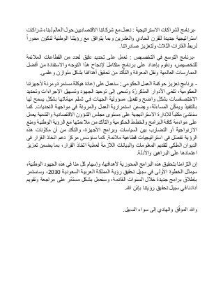 -‫برنامج‬‫الشراكات‬‫االستراتيجية‬:‫نعمل‬‫مع‬‫شركائنا‬‫االقتصاديين‬‫حول‬‫العالم‬‫لبناء‬‫شراكات‬
‫استراتيجية‬‫جديدة‬‫للقرن‬‫الحادي‬‫والعشرين‬‫وبما‬‫يتوافق‬‫مع‬‫رؤيتنا‬‫الوطنية‬‫لنكون‬‫محورا‬
‫لربط‬‫القارات‬‫الثالث‬‫ولتعزيز‬‫صادراتنا‬.
-‫برنامج‬‫التوسع‬‫في‬‫التخصيص‬:‫نعمل‬‫على‬‫تحديد‬‫دقيق‬‫لعدد‬‫من‬‫القطاعات‬‫المالئمة‬
،‫للتخصيص‬‫ونقوم‬‫بإعداد‬‫على‬‫برنامج‬‫متكامل‬‫إلنجاح‬‫هذا‬‫التوجه‬‫واالستفادة‬‫من‬‫أفضل‬
‫الممارسات‬‫العالمية‬‫ونقل‬‫المعرفة‬‫والتأكد‬‫من‬‫تحقيق‬‫أهدافنا‬‫بشكل‬‫متوازن‬‫وعلمي‬.
-‫برنامج‬‫تعزيز‬‫حوكمة‬‫العمل‬‫الحكومي‬:‫سنعمل‬‫على‬‫إعادة‬‫هيكلة‬‫مستمرة‬‫ومرنة‬‫ألجهزتنا‬
،‫الحكومية‬‫تلغي‬‫األدوار‬‫ة‬ّ‫المتكرر‬‫وتسعى‬‫إلى‬‫توحيد‬‫الجهود‬‫وتسهيل‬‫اإلجراءات‬‫وتحديد‬
‫االختصاصات‬‫بشكل‬‫واضح‬‫وتفعيل‬‫مسؤولية‬‫الجهات‬‫في‬‫تسلم‬‫ّاتها‬‫م‬‫مه‬‫بشكل‬‫يسمح‬‫لها‬
‫بالتنفيذ‬‫ن‬ّ‫ك‬‫ويم‬،‫المساءلة‬‫ويضمن‬‫استمرارية‬‫العمل‬‫والمرونة‬‫في‬‫مواجهة‬‫التحديات‬.‫كما‬
‫سننشئ‬‫مكتبا‬‫لإلدارة‬‫االستراتيجية‬‫على‬‫مستوى‬‫مجلس‬‫الشؤون‬‫االقتصادية‬‫والتنمية‬‫يعمل‬
‫على‬‫مواءمة‬‫كافة‬‫البرامج‬‫والخطط‬‫الحكومية‬‫والتأكد‬‫من‬‫مالءمتها‬‫مع‬‫الرؤية‬‫الوطنية‬‫ومنع‬
‫االزدواجية‬‫أو‬‫التضارب‬‫بين‬‫السياسات‬‫وبرامج‬،‫األجهزة‬‫والتأكد‬‫من‬‫أن‬‫نات‬ ّ‫مكو‬‫هذه‬
‫الرؤية‬‫ّل‬‫ص‬‫تف‬‫في‬‫استراتيجيات‬‫قطاعية‬‫مالئمة‬.‫كما‬‫سنؤسس‬‫مركز‬‫دعم‬‫اتخاذ‬‫القرار‬‫في‬
‫الديوان‬‫الملكي‬‫لتقديم‬‫المعلومات‬‫والبيانات‬‫الالزمة‬‫لعملية‬‫اتخاذ‬،‫القرار‬‫بما‬‫يضمن‬‫تعزيز‬
‫اعتمادها‬‫على‬‫البراهين‬‫واألدلة‬.
‫إن‬‫التزامنا‬‫بتحقيق‬‫هذه‬‫البرامج‬‫المحورية‬،‫ألهدافها‬‫وإسهام‬‫كل‬‫منا‬‫في‬‫هذه‬‫الجهود‬،‫الوطنية‬
‫سيمثل‬‫الخطوة‬‫األولى‬‫في‬‫سبيل‬‫تحقيق‬‫رؤية‬‫المملكة‬‫العربية‬‫السعودية‬2030،‫وسنستمر‬
‫بإطالق‬‫برامج‬‫جديدة‬‫خالل‬‫السنوات‬،‫القادمة‬‫وسنعمل‬‫بشكل‬‫ّر‬‫م‬‫مست‬‫على‬‫مراجعة‬‫وتقويم‬
‫أدائنا‬‫في‬‫سبيل‬‫تحقيق‬‫رؤيتنا‬‫بإذن‬‫هللا‬.
‫وهللا‬‫ق‬ّ‫ف‬‫المو‬‫والهادي‬‫إلى‬‫سواء‬‫السبيل‬.
 