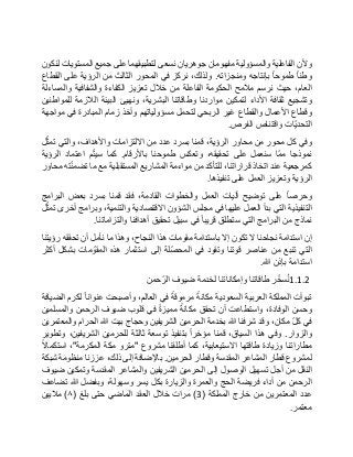 ‫وألن‬‫الفاعلية‬‫والمسؤولية‬‫مفهومان‬‫جوهريان‬‫نسعى‬‫لتطبيقهما‬‫على‬‫جميع‬‫المستويات‬‫لنكون‬
‫وطنا‬‫طموحا‬‫بإنتاجه‬‫ومنجزاته‬.،‫ولذلك‬‫نركز‬‫في‬‫المحور‬‫الثالث‬‫من‬‫الرؤية‬‫على‬‫القطاع‬
،‫العام‬‫حيث‬‫نرسم‬‫مالمح‬‫الحكومة‬‫الفاعلة‬‫من‬‫خالل‬‫تعزيز‬‫الكفاءة‬‫والشفافية‬‫والمساءلة‬
‫وتشجيع‬‫ثقافة‬‫األداء‬‫لتمكين‬‫مواردنا‬‫وطاقاتنا‬،‫البشرية‬‫ونهيئ‬‫البيئة‬‫الالزمة‬‫للمواطنين‬
‫وقطاع‬‫األعمال‬‫والقطاع‬‫غير‬‫الربحي‬‫لتحمل‬‫مسؤولياتهم‬‫وأخذ‬‫زمام‬‫المبادرة‬‫في‬‫مواجهة‬
‫ّات‬‫ي‬‫التحد‬‫واقتناص‬‫الفرص‬.
‫وفي‬‫كل‬‫محور‬‫من‬‫محاور‬،‫الرؤية‬‫قمنا‬‫بسرد‬‫عدد‬‫من‬‫االلتزامات‬،‫واألهداف‬‫والتي‬‫ل‬ّ‫تمث‬
‫نموذجا‬‫ّا‬‫م‬‫م‬‫سنعمل‬‫على‬،‫تحقيقه‬‫وتعكس‬‫طموحنا‬‫باألرقام‬.‫كما‬‫م‬ّ‫ت‬‫سي‬‫اعتماد‬‫الرؤية‬
‫كمرجعية‬‫عند‬‫اتخاذ‬،‫قراراتنا‬‫للتأكد‬‫من‬‫مواءمة‬‫المشاريع‬‫المستقبلية‬‫مع‬‫ما‬‫ته‬ّ‫ن‬‫تضم‬‫محاور‬
‫الرؤية‬‫وتعزيز‬‫العمل‬‫على‬‫تنفيذها‬.
‫وحرصا‬‫على‬‫توضيح‬‫آليات‬‫العمل‬‫والخطوات‬،‫القادمة‬‫فقد‬‫قمنا‬‫بسرد‬‫بعض‬‫البرامج‬
‫التنفيذية‬‫التي‬‫بدأ‬‫العمل‬‫عليها‬‫في‬‫مجلس‬‫الشؤون‬‫االقتصادية‬،‫والتنمية‬‫وبرامج‬‫أخرى‬‫ل‬ّ‫تمث‬
‫نماذج‬‫من‬‫البرامج‬‫التي‬‫ستطلق‬‫قريبا‬‫في‬‫سبيل‬‫تحقيق‬‫أهدافنا‬‫والتزاماتنا‬.
‫إن‬‫استدامة‬‫نجاحنا‬‫ال‬‫تكون‬‫إال‬‫باستدامة‬‫مقومات‬‫هذا‬،‫النجاح‬‫وهذا‬‫ما‬‫نأمل‬‫أن‬‫تحققه‬‫رؤيتنا‬
‫التي‬‫تنبع‬‫من‬‫عناصر‬‫قوتنا‬‫وتقود‬‫في‬‫ّلة‬‫ص‬‫المح‬‫إلى‬‫استثمار‬‫هذه‬‫مات‬ ّ‫المقو‬‫بشكل‬‫أكثر‬
‫استدامة‬‫بإذن‬‫هللا‬.
1.1.2‫ر‬ّ‫سخ‬ُ‫ن‬‫طاقاتنا‬‫وإمكاناتنا‬‫لخدمة‬‫ضيوف‬‫حمن‬ّ‫الر‬
‫تبوأت‬‫المملكة‬‫العربية‬‫السعودية‬‫مكانة‬‫مرموقة‬‫في‬،‫العالم‬‫وأصبحت‬‫عنوانا‬‫لكرم‬‫الضيافة‬
‫وحسن‬،‫الوفادة‬‫واستطاعت‬‫أن‬‫تحقق‬‫مكانة‬‫مميزة‬‫في‬‫قلوب‬‫ضيوف‬‫الرحمن‬‫والمسلمين‬
‫في‬ّ‫ل‬‫ك‬،‫مكان‬‫وقد‬‫شرفنا‬‫هللا‬‫بخدمة‬‫الحرمين‬‫الشريفين‬‫وحجاج‬‫بيت‬‫هللا‬‫الحرام‬‫والمعتمرين‬
‫والزوار‬.‫وفي‬‫هذا‬،‫السياق‬‫قمنا‬‫مؤخرا‬‫بتنفيذ‬‫توسعة‬‫ثالثة‬‫للحرمين‬،‫الشريفين‬‫وتطوير‬
‫مطاراتنا‬‫وزيادة‬‫طاقتها‬،‫االستيعابية‬‫كما‬‫أطلقنا‬‫مشروع‬"‫مترو‬‫مكة‬‫المكرمة‬"،‫استكماال‬
‫لمشروع‬‫قطار‬‫المشاعر‬‫المقدسة‬‫وقطار‬‫الحرمين‬.‫باإلضافة‬‫إلى‬،‫ذلك‬‫عززنا‬‫منظومة‬‫شبكة‬
‫النقل‬‫من‬‫أجل‬‫تسهيل‬‫الوصول‬‫إلى‬‫الحرمين‬‫الشريفين‬‫والمشاعر‬‫المقدسة‬‫وتمكين‬‫ضيوف‬
‫الرحمن‬‫من‬‫أداء‬‫فريضة‬‫الحج‬‫والعمرة‬‫والزيارة‬‫بكل‬‫يسر‬،‫وسهولة‬‫وبفضل‬‫هللا‬‫تضاعف‬
‫عدد‬‫المعتمرين‬‫من‬‫خارج‬‫المملكة‬(3)‫مرات‬‫خالل‬‫العقد‬‫الماضي‬‫حتى‬‫بلغ‬(٨)‫ماليين‬
‫معتمر‬.
 