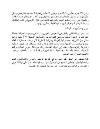 ‫ونحن‬‫ال‬‫ندخر‬‫وسعا‬‫في‬‫بذل‬‫كل‬‫جهد‬‫وتوفير‬‫كل‬‫ما‬‫يلبي‬‫احتياجات‬‫ضيوف‬‫الرحمن‬‫ويحقق‬
،‫تطلعاتهم‬‫ونؤمن‬‫بأن‬‫علينا‬‫أن‬‫نضاعف‬‫جهودنا‬‫لنبقى‬‫رمزا‬‫لكرم‬‫الضيافة‬‫وحسن‬،‫الوفادة‬
‫وسنعمل‬‫على‬‫إثراء‬‫رحلتهم‬‫الدينية‬‫وتجربتهم‬‫الثقافية‬‫من‬‫خالل‬‫التوسع‬‫في‬‫إنشاء‬‫المتاحف‬
‫وتهيئة‬‫المواقع‬‫السياحية‬‫والتاريخية‬‫والثقافية‬‫وتنظيم‬‫زيارتها‬.
1.1.3ّ‫نعتز‬‫بهويتنا‬‫الوطنية‬
‫إننا‬‫نفخر‬‫بإرثنا‬‫الثقافي‬‫والتاريخي‬‫السعودي‬‫والعربي‬،‫واإلسالمي‬‫وندرك‬‫أهمية‬‫المحافظة‬
‫عليه‬‫لتعزيز‬‫الوحدة‬‫الوطنية‬‫وترسيخ‬‫القيم‬‫العربية‬‫واإلسالمية‬‫األصيلة‬.‫إن‬‫أرضنا‬‫ُرفت‬‫ع‬
-‫على‬ّ‫مر‬‫التاريخ‬-‫بحضاراتها‬‫العريقة‬‫وطرقها‬‫التجارية‬‫التي‬‫ربطت‬‫حضارات‬‫العالم‬
‫بعضها‬،‫ببعض‬‫مما‬‫أكسبها‬‫تنوعا‬‫وعمقا‬‫ثقافيا‬‫فريدا‬.،‫ولذلك‬‫سنحافظ‬‫على‬‫هويتنا‬‫الوطنية‬
‫ونبرزها‬‫ف‬ّ‫ونعر‬،‫بها‬‫وننقلها‬‫إلى‬‫أجيالنا‬،‫القادمة‬‫وذلك‬‫من‬‫خالل‬‫غرس‬‫المبادئ‬‫والقيم‬
،‫الوطنية‬‫والعناية‬‫بالتنشئة‬‫االجتماعية‬‫واللغة‬،‫العربية‬‫وإقامة‬‫المتاحف‬‫والفعاليات‬‫وتنظيم‬
‫األنشطة‬‫ة‬ّ‫المعزز‬‫لهذا‬‫الجانب‬.
‫كما‬‫سنستمر‬‫في‬‫العمل‬‫على‬‫إحياء‬‫مواقع‬‫التراث‬‫الوطني‬‫والعربي‬‫واإلسالمي‬‫والقديم‬
‫وتسجيلها‬،‫دوليا‬‫وتمكين‬‫الجميع‬‫من‬‫الوصول‬‫إليها‬‫بوصفها‬‫شاهدا‬‫حيا‬‫على‬‫إرثنا‬‫العريق‬
‫وعلى‬‫دورنا‬‫الفاعل‬‫وموقعنا‬‫البارز‬‫على‬‫خريطة‬‫الحضارات‬‫اإلنسانية‬.
 