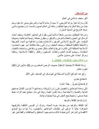 ‫من‬‫التزاماتنا‬..
‫أكبر‬‫متحف‬‫إسالمي‬‫في‬‫العالم‬
‫ا‬ّ‫ن‬‫ك‬‫وما‬‫زلنا‬ّ‫نعتز‬‫بإرثنا‬،‫التاريخي‬‫ال‬‫سيما‬‫أن‬‫خاتم‬‫األنبياء‬‫والمرسلين‬‫صلى‬‫هللا‬‫عليه‬‫وسلم‬
‫بعث‬‫من‬‫مكة‬‫المكرمة‬‫ومنها‬‫انطلقت‬‫رسالته‬‫إلى‬‫العالم‬،‫أجمع‬‫وتأسست‬‫أول‬‫مجتمع‬‫إسالمي‬
‫عرفه‬‫التاريخ‬‫في‬‫المدينة‬‫رة‬ ّ‫المنو‬.
‫ومن‬‫هذا‬،‫المنطلق‬‫سنؤسس‬‫متحفا‬‫إسالميا‬‫ُبنى‬‫ي‬‫وفق‬‫أرقى‬‫المعايير‬،‫العالمية‬‫ويعتمد‬‫أحدث‬
‫الوسائل‬‫في‬‫الجمع‬‫والحفظ‬‫والعرض‬،‫والتوثيق‬‫وسيكون‬‫محطة‬‫رئيسية‬‫لمواطنينا‬‫وضيوفنا‬
‫للوقوف‬‫على‬‫التاريخ‬‫اإلسالمي‬‫العريق‬‫واالستمتاع‬‫بتجارب‬‫تفاعلية‬‫مع‬‫المواد‬‫التعريفية‬
‫واألنشطة‬‫الثقافية‬‫المختلفة‬.‫وسيأخذ‬‫المتحف‬‫زواره‬‫في‬‫رحلة‬‫متكاملة‬‫عبر‬‫عهود‬‫الحضارة‬
‫اإلسالمية‬‫المختلفة‬‫التي‬‫انتشرت‬‫في‬‫بقاع‬،‫العالم‬‫بشكل‬‫عصري‬‫وتفاعلي‬‫وباستخدام‬‫التقنيات‬
،‫مة‬ّ‫د‬‫المتق‬ّ‫م‬‫وسيض‬‫أقساما‬‫للعلوم‬‫والعلماء‬،‫المسلمين‬‫والفكر‬‫والثقافة‬،‫اإلسالمية‬‫ومكتبة‬
‫ومركز‬‫أبحاث‬‫على‬‫مستوى‬‫عالمي‬.
‫من‬‫أهدافنا‬‫بحلول‬(1452‫هـ‬‫ـ‬2030‫م‬)..
•‫زيادة‬‫الطاقة‬‫االستيعابية‬‫الستقبال‬‫ضيوف‬‫الرحمن‬‫المعتمرين‬‫من‬(8)‫ماليين‬‫إلى‬(30)
‫مليون‬‫معتمر‬
•‫رفع‬‫عدد‬‫المواقع‬‫األثرية‬‫لة‬ّ‫المسج‬‫في‬‫اليونسكو‬‫إلى‬‫الضعف‬‫على‬‫األقل‬
1‫مجتمع‬‫حيوي‬
1.2‫مجتمع‬‫حيوي‬..ُ‫ه‬‫بيئت‬‫ِرة‬‫م‬‫عا‬
‫تأتي‬‫سعادة‬‫المواطنين‬‫والمقيمين‬‫على‬‫رأس‬،‫أولوياتنا‬‫وسعادتهم‬‫ال‬‫تتم‬‫دون‬‫اكتمال‬‫صحتهم‬
‫البدنية‬‫والنفسية‬،‫واالجتماعية‬‫وهنا‬‫تكمن‬‫أهمية‬‫رؤيتنا‬‫في‬‫بناء‬‫مجتمع‬‫ينعم‬‫أفراده‬‫بنمط‬
‫حياة‬،‫ي‬ّ‫صح‬‫ومحيط‬‫يتيح‬‫العيش‬‫في‬‫بيئة‬‫إيجابية‬‫وجاذبة‬.
1.2.1ُ‫م‬‫ندع‬‫الثقافة‬‫والترفيه‬
ّ‫د‬‫ع‬ُ‫ت‬‫الثقافة‬‫والترفيه‬‫من‬‫مقومات‬‫جودة‬،‫الحياة‬‫وندرك‬‫أن‬‫الفرص‬‫الثقافية‬‫والترفيهية‬
‫المتوافرة‬‫حاليا‬‫ال‬‫ترتقي‬‫إلى‬‫تطلعات‬‫المواطنين‬،‫والمقيمين‬‫وال‬‫تتواءم‬‫مع‬‫الوضع‬
‫االقتصادي‬‫المزدهر‬‫الذي‬‫نعيشه؛‬‫لذلك‬‫سندعم‬‫جهود‬‫المناطق‬‫والمحافظات‬‫والقطاعين‬‫غير‬
 