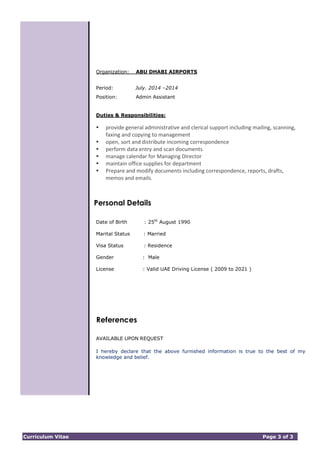 Curriculum Vitae Page 3 of 3
Organization: ABU DHABI AIRPORTS
Period: July. 2014 –2014
Position: Admin Assistant
Duties & Responsibilities:
 provide general administrative and clerical support including mailing, scanning,
faxing and copying to management
 open, sort and distribute incoming correspondence
 perform data entry and scan documents
 manage calendar for Managing Director
 maintain office supplies for department
 Prepare and modify documents including correspondence, reports, drafts,
memos and emails.
Personal Details
Date of Birth : 25th
August 1990
Marital Status : Married
Visa Status : Residence
Gender : Male
License : Valid UAE Driving License ( 2009 to 2021 )
References
AVAILABLE UPON REQUEST
I hereby declare that the above furnished information is true to the best of my
knowledge and belief.
 