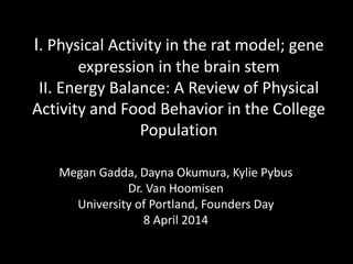 I. Physical Activity in the rat model; gene
expression in the brain stem
II. Energy Balance: A Review of Physical
Activity and Food Behavior in the College
Population
Megan Gadda, Dayna Okumura, Kylie Pybus
Dr. Van Hoomisen
University of Portland, Founders Day
8 April 2014
 