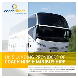 UK’S LEADING PROVIDERS OF
COACH HIRE & MINIBUS HIRE
Coach Direct are the UK’s leading providers of coach hire and minibus
hire, helping clients across Britain who require quality mini coaches
or full size coaches for any event, any group size, anywhere.
 