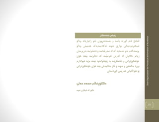 DoorOrganizationforPetroleumInformationofKurdistan
15
‫ئامادةكار‬‫ثةيامى‬
‫كور‬ ‫لةم‬ ‫ئامانج‬‫باس‬ ‫تة‬‫وةكو‬ ‫زانياريانة‬ ‫ئةو‬ ‫ِووى‬‫ر‬‫خستةنة‬ ‫و‬ ‫ة‬
‫وةكو‬ ‫هةميش‬ ‫ئةكاديمةيةك‬ ‫نةوت‬ ‫بوارى‬ ‫شيكةرةوةيةكى‬
‫بةرثرسان‬ ‫َت‬‫ي‬‫دةمةو‬ ‫و‬ ‫سةرشانمة‬ ‫لة‬ ‫كة‬ ‫خةمةية‬ ‫ئةو‬ ‫ثؤستةكةم‬
‫نةوت‬ ‫كةرتى‬ ‫لة‬ ‫ئاطايان‬ ‫زياتر‬‫هؤى‬ ‫َنتة‬‫ي‬‫ب‬ ‫َت‬‫ي‬‫دةكر‬ ‫كة‬ ‫َت‬‫ي‬‫ب‬
‫هيوادارم‬ ‫بؤية‬ ،‫َت‬‫ي‬‫ب‬ ‫َضةوانةوة‬‫ي‬‫ث‬ ‫بة‬ ‫َت‬‫ي‬‫دةشكر‬ ‫و‬ ‫خؤشطوزةرانى‬
‫و‬ ‫بةطشتى‬ ‫ووزة‬‫خؤشطوزةرانى‬ ‫هؤى‬ ‫َتة‬‫ي‬‫ب‬ ‫بةتايبةتى‬ ‫غاز‬ ‫و‬ ‫نةوت‬
‫كوردستان‬ ‫َمى‬‫ي‬‫هةر‬ ‫هاوآلتيانى‬ ‫بؤ‬
‫عةلى‬‫محةد‬‫دكتؤرغالب‬
‫نةوت‬ ‫شيكارى‬ ‫لة‬ ‫دكتؤرا‬
 