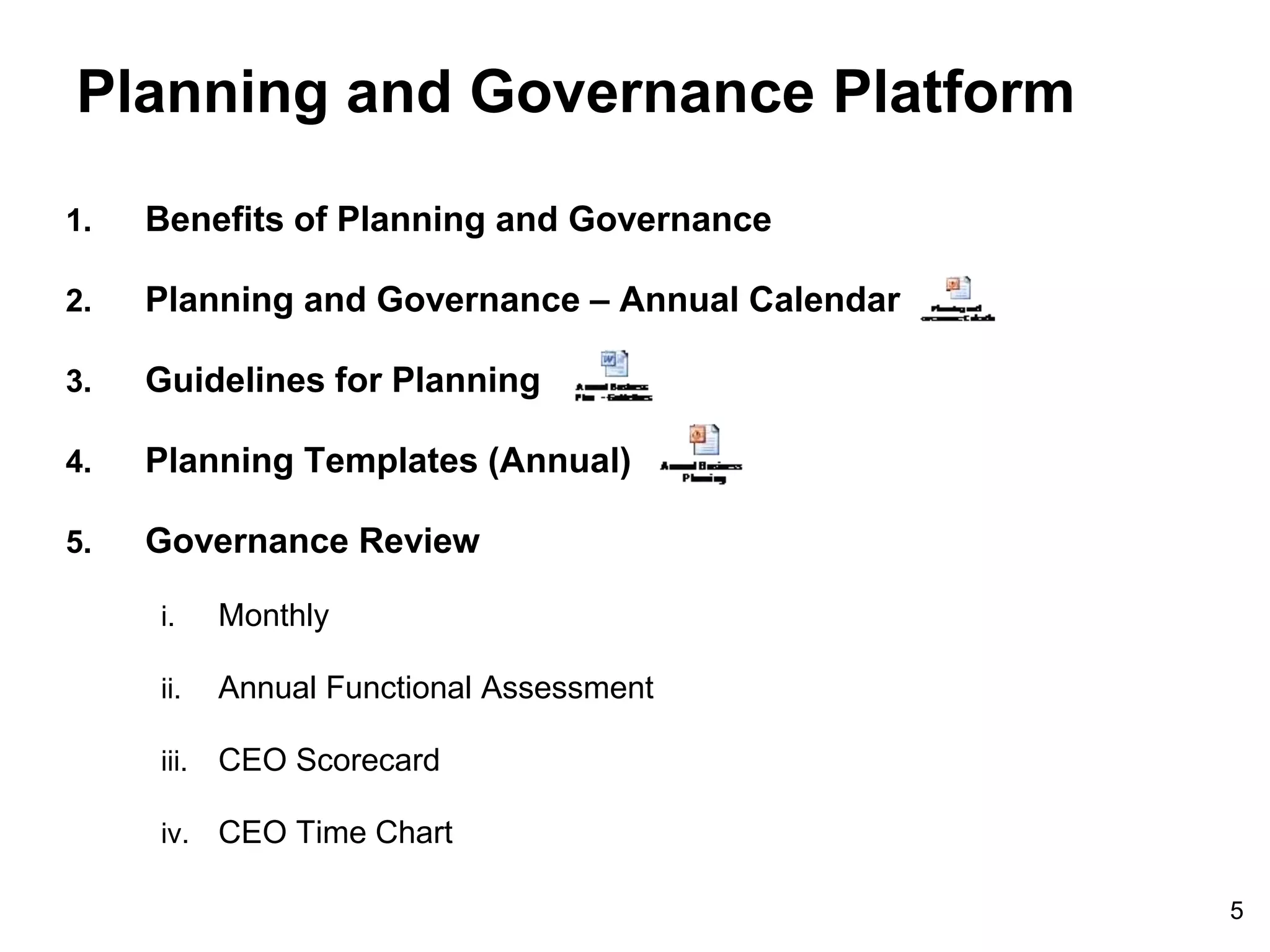 5
Planning and Governance Platform
1. Benefits of Planning and Governance
2. Planning and Governance – Annual Calendar
3. Guidelines for Planning
4. Planning Templates (Annual)
5. Governance Review
i. Monthly
ii. Annual Functional Assessment
iii. CEO Scorecard
iv. CEO Time Chart
 