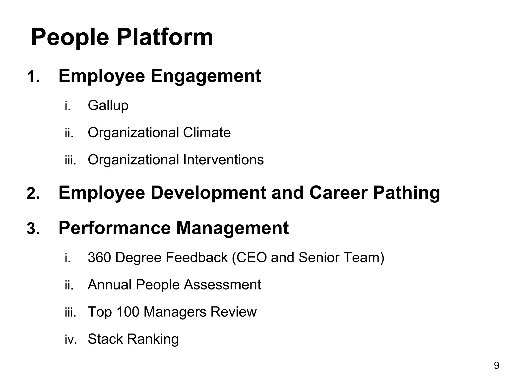 9
People Platform
1. Employee Engagement
i. Gallup
ii. Organizational Climate
iii. Organizational Interventions
2. Employee Development and Career Pathing
3. Performance Management
i. 360 Degree Feedback (CEO and Senior Team)
ii. Annual People Assessment
iii. Top 100 Managers Review
iv. Stack Ranking
 