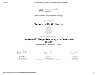 11/11/2016 MITProfessionalX IOTx Certificate | MIT Professional Education Digital Programs
https://mitprofessionalx.mit.edu/certificates/840ffa6de681459785f1d435483da852 1/1
Bhaskar Pant
Executive Director 
MIT Professional Education
Daniela Rus
Professor & Director
MIT Computer Science and Artificial Intelligence Laboratory
Sanjay Sarma
Vice President
Open Learning
Massachusetts Institute of Technology
This is to certify that
Terrence D. Williams
has successfully completed
Internet of Things: Roadmap to a Connected
World
September 20 ­ November 1, 2016
 