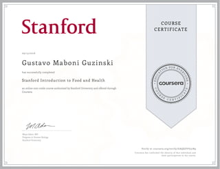 EDUCA
T
ION FOR EVE
R
YONE
CO
U
R
S
E
C E R T I F
I
C
A
TE
COURSE
CERTIFICATE
09/15/2016
Gustavo Maboni Guzinski
Stanford Introduction to Food and Health
an online non-credit course authorized by Stanford University and offered through
Coursera
has successfully completed
Maya Adam, MD
Program in Human Biology
Stanford University
Verify at coursera.org/verify/GAQSJFFG57R9
Coursera has confirmed the identity of this individual and
their participation in the course.
 
