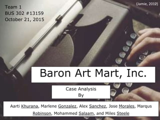 Baron Art Mart, Inc.
Team 1
BUS 302 #13159
October 21, 2015
Case Analysis
By
Aarti Khurana, Marlene Gonzalez, Alex Sanchez, Jose Morales, Marqus
Robinson, Mohammed Salaam, and Miles Steele
(Jamie, 2012)
 