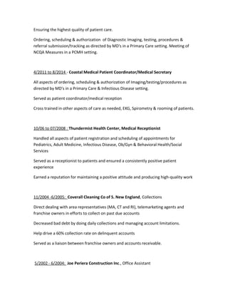 Ensuring the highest quality of patient care.
Ordering, scheduling & authorization of Diagnostic Imaging, testing, procedures &
referral submission/tracking as directed by MD's in a Primary Care setting. Meeting of
NCQA Measures in a PCMH setting.
4/2011 to 8/2014 - Coastal Medical Patient Coordinator/Medical Secretary
All aspects of ordering, scheduling & authorization of Imaging/testing/procedures as
directed by MD's in a Primary Care & Infectious Disease setting.
Served as patient coordinator/medical reception
Cross trained in other aspects of care as needed, EKG, Spirometry & rooming of patients.
10/06 to 07/2008 : Thundermist Health Center, Medical Receptionist
Handled all aspects of patient registration and scheduling of appointments for
Pediatrics, Adult Medicine, Infectious Disease, Ob/Gyn & Behavioral Health/Social
Services
Served as a receptionist to patients and ensured a consistently positive patient
experience
Earned a reputation for maintaining a positive attitude and producing high-quality work
11/2004 -6/2005: Coverall Cleaning Co of S. New England, Collections
Direct dealing with area representatives (MA, CT and RI), telemarketing agents and
franchise owners in efforts to collect on past due accounts
Decreased bad debt by doing daily collections and managing account limitations.
Help drive a 60% collection rate on delinquent accounts
Served as a liaison between franchise owners and accounts receivable.
5/2002 - 6/2004: Joe Periera Construction Inc., Office Assistant
 