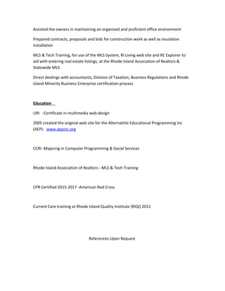Assisted the owners in maintaining an organized and proficient office environment
Prepared contracts, proposals and bids for construction work as well as insulation
installation
MLS & Tech Training, for use of the MLS System, RI Living web site and RE Explorer to
aid with entering real estate listings, at the Rhode Island Association of Realtors &
Statewide MLS
Direct dealings with accountants, Division of Taxation, Business Regulations and Rhode
Island Minority Business Enterprise certification process
Education
URI -Certificate in multimedia web design
2005 created the original web site for the AlternatiVe Educational Programming Inc
(AEP): www.aepinc.org
CCRI -Majoring in Computer Programming & Social Services
Rhode Island Association of Realtors - MLS & Tech Training
CPR Certified 2015-2017 -American Red Cross
Current Care training at Rhode Island Quality Institute (RIQI) 2015
References Upon Request
 