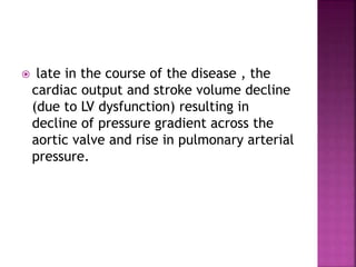  late in the course of the disease , the
cardiac output and stroke volume decline
(due to LV dysfunction) resulting in
decline of pressure gradient across the
aortic valve and rise in pulmonary arterial
pressure.
 