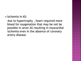  Ischemia in AS:
due to hypertrophy , heart required more
blood for oxygenation that may be not be
possible in sever AS resulting in myocardial
ischemia even in the absence of coronary
artery disease.
 