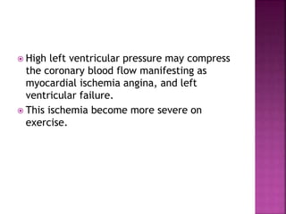  High left ventricular pressure may compress
the coronary blood flow manifesting as
myocardial ischemia angina, and left
ventricular failure.
 This ischemia become more severe on
exercise.
 