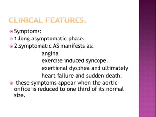  Symptoms:
 1.long asymptomatic phase.
 2.symptomatic AS manifests as:
angina
exercise induced syncope.
exertional dysphea and ultimately
heart failure and sudden death.
 these symptoms appear when the aortic
orifice is reduced to one third of its normal
size.
 