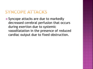 Syncope attacks are due to markedly
decreased cerebral perfusion that occurs
during exertion due to systemic
vasodilatation in the presence of reduced
cardiac output due to fixed obstruction.
 