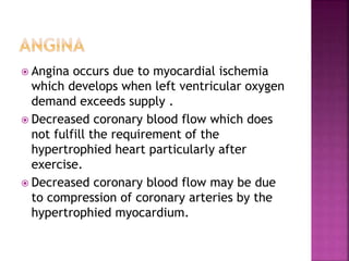  Angina occurs due to myocardial ischemia
which develops when left ventricular oxygen
demand exceeds supply .
 Decreased coronary blood flow which does
not fulfill the requirement of the
hypertrophied heart particularly after
exercise.
 Decreased coronary blood flow may be due
to compression of coronary arteries by the
hypertrophied myocardium.
 