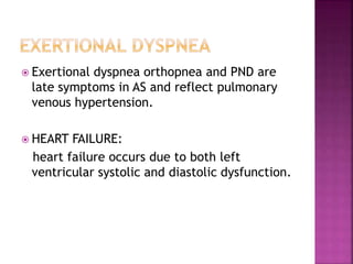  Exertional dyspnea orthopnea and PND are
late symptoms in AS and reflect pulmonary
venous hypertension.
 HEART FAILURE:
heart failure occurs due to both left
ventricular systolic and diastolic dysfunction.
 