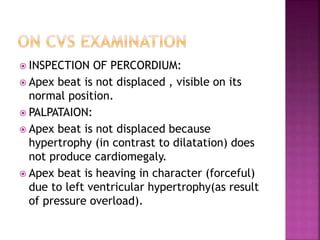  INSPECTION OF PERCORDIUM:
 Apex beat is not displaced , visible on its
normal position.
 PALPATAION:
 Apex beat is not displaced because
hypertrophy (in contrast to dilatation) does
not produce cardiomegaly.
 Apex beat is heaving in character (forceful)
due to left ventricular hypertrophy(as result
of pressure overload).
 