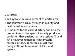  MURMUR:
 Mid systolic murmur present at aortic area.
 The murmur is usually rough in quality and
best heard in aortic area .
 It radiates to the carotid artery and also the
precordium to the apex.(it usually produces
confusion that patient has two lesions AS and
MR ; however remember that systolic
murmur at apex is murmur of MR that
pansystolic while murmur of AS is mid
systolic ).
 