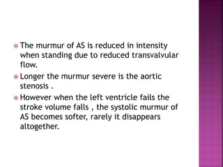  The murmur of AS is reduced in intensity
when standing due to reduced transvalvular
flow.
 Longer the murmur severe is the aortic
stenosis .
 However when the left ventricle fails the
stroke volume falls , the systolic murmur of
AS becomes softer, rarely it disappears
altogether.
 