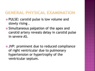  PULSE: carotid pulse is low volume and
slowly rising .
 Simultaneous palpation of the apex and
carotid artery reveals delay in carotid pulse
in severe AS.
 JVP: prominent due to reduced compliance
of right ventricular due to pulmonary
hypertension or hypertrophy of the
ventricular septum.
 