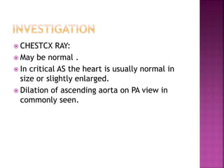  CHESTCX RAY:
 May be normal .
 In critical AS the heart is usually normal in
size or slightly enlarged.
 Dilation of ascending aorta on PA view in
commonly seen.
 