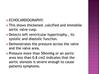  ECHOCARDIOGRAPHY:
 This shows thickened .calcified and immobile
aortic valve cusp.
 Detects left ventricular hypertrophy , its
systolic and diastolic function.
 Demonstrates the pressure across the valve
and the valve area.
 Pressure more than 50mmhg or an aortic
area less than 0.8 cm2 indicates that the
aortic stenosis is severe enough to cause
patients symptoms.
 