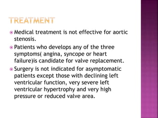  Medical treatment is not effective for aortic
stenosis.
 Patients who develops any of the three
symptoms( angina, syncope or heart
failure)is candidate for valve replacement.
 Surgery is not indicated for asymptomatic
patients except those with declining left
ventricular function, very severe left
ventricular hypertrophy and very high
pressure or reduced valve area.
 