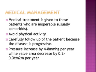  Medical treatment is given to those
patients who are inoperable (usually
comorbids).
 Avoid physical activity.
 Carefully follow up of the patient because
the disease is progressive.
 Pressure increase by 4-8mmhg per year
while valve area decrease by 0.2-
0.3cm2m per year.
 