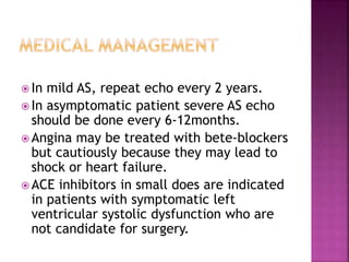  In mild AS, repeat echo every 2 years.
 In asymptomatic patient severe AS echo
should be done every 6-12months.
 Angina may be treated with bete-blockers
but cautiously because they may lead to
shock or heart failure.
 ACE inhibitors in small does are indicated
in patients with symptomatic left
ventricular systolic dysfunction who are
not candidate for surgery.
 