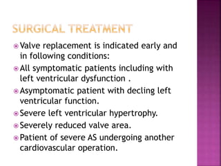  Valve replacement is indicated early and
in following conditions:
 All symptomatic patients including with
left ventricular dysfunction .
 Asymptomatic patient with decling left
ventricular function.
 Severe left ventricular hypertrophy.
 Severely reduced valve area.
 Patient of severe AS undergoing another
cardiovascular operation.
 